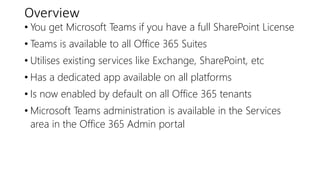 Overview
• You get Microsoft Teams if you have a full SharePoint License
• Teams is available to all Office 365 Suites
• Utilises existing services like Exchange, SharePoint, etc
• Has a dedicated app available on all platforms
• Is now enabled by default on all Office 365 tenants
• Microsoft Teams administration is available in the Services
area in the Office 365 Admin portal
 