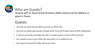 Anyone with an Azure Active Directory (AAD) account can be added as a
guest in Teams.
• Can have any email account (Work accounts e.g. Office 365)
• Accounts are added and securely managed within Azure AD through Azure AD B2B Collaboration
• IT admins can quickly and easily view, add, or revoke a guest’s access to the host tenant
• Are included as part of your Office 365 subscription at no additional cost
• Are subject to Azure AD & Office 365 service limits
Guests
 