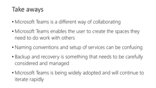 Take aways
• Microsoft Teams is a different way of collaborating
• Microsoft Teams enables the user to create the spaces they
need to do work with others
• Naming conventions and setup of services can be confusing
• Backup and recovery is something that needs to be carefully
considered and managed
• Microsoft Teams is being widely adopted and will continue to
iterate rapidly
 