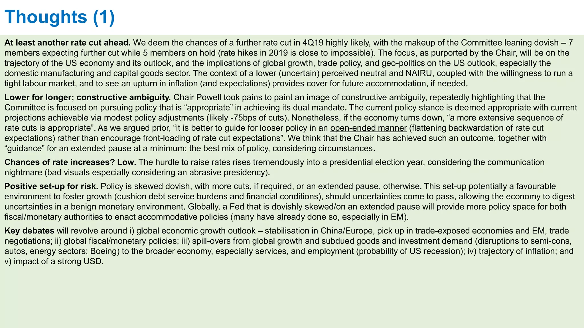 Thoughts (1)
At least another rate cut ahead. We deem the chances of a further rate cut in 4Q19 highly likely, with the makeup of the Committee leaning dovish – 7
members expecting further cut while 5 members on hold (rate hikes in 2019 is close to impossible). The focus, as purported by the Chair, will be on the
trajectory of the US economy and its outlook, and the implications of global growth, trade policy, and geo-politics on the US outlook, especially the
domestic manufacturing and capital goods sector. The context of a lower (uncertain) perceived neutral and NAIRU, coupled with the willingness to run a
tight labour market, and to see an upturn in inflation (and expectations) provides cover for future accommodation, if needed.
Lower for longer; constructive ambiguity. Chair Powell took pains to paint an image of constructive ambiguity, repeatedly highlighting that the
Committee is focused on pursuing policy that is “appropriate” in achieving its dual mandate. The current policy stance is deemed appropriate with current
projections achievable via modest policy adjustments (likely -75bps of cuts). Nonetheless, if the economy turns down, “a more extensive sequence of
rate cuts is appropriate”. As we argued prior, “it is better to guide for looser policy in an open-ended manner (flattening backwardation of rate cut
expectations) rather than encourage front-loading of rate cut expectations”. We think that the Chair has achieved such an outcome, together with
“guidance” for an extended pause at a minimum; the best mix of policy, considering circumstances.
Chances of rate increases? Low. The hurdle to raise rates rises tremendously into a presidential election year, considering the communication
nightmare (bad visuals especially considering an abrasive presidency).
Positive set-up for risk. Policy is skewed dovish, with more cuts, if required, or an extended pause, otherwise. This set-up potentially a favourable
environment to foster growth (cushion debt service burdens and financial conditions), should uncertainties come to pass, allowing the economy to digest
uncertainties in a benign monetary environment. Globally, a Fed that is dovishly skewed/on an extended pause will provide more policy space for both
fiscal/monetary authorities to enact accommodative policies (many have already done so, especially in EM).
Key debates will revolve around i) global economic growth outlook – stabilisation in China/Europe, pick up in trade-exposed economies and EM, trade
negotiations; ii) global fiscal/monetary policies; iii) spill-overs from global growth and subdued goods and investment demand (disruptions to semi-cons,
autos, energy sectors; Boeing) to the broader economy, especially services, and employment (probability of US recession); iv) trajectory of inflation; and
v) impact of a strong USD.
 