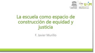 La escuela como espacio de
construcción de equidad y
justicia
F. Javier Murillo
 