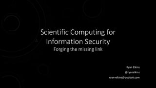 Scientific Computing for
Information Security
Forging the missing link
Ryan Elkins
@ryanelkins
ryan-elkins@outlook.com
 