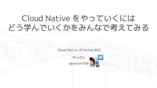 Cloud Native をやっていくには
どう学んでいくかをみんなで考えてみる
Cloud Native JP Online #03
やっさん
@yassan168
 