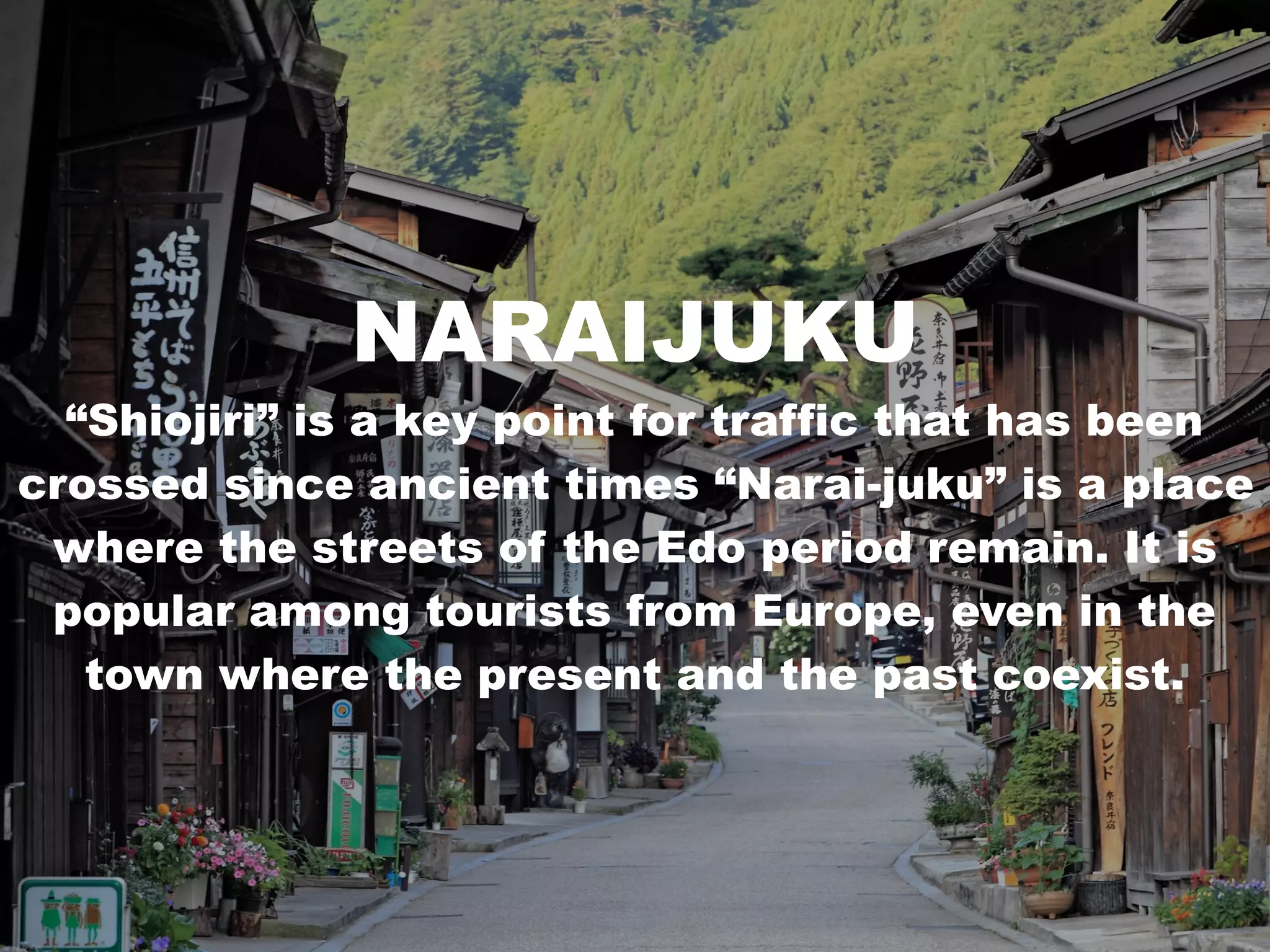 NARAIJUKU
“Shiojiri” is a key point for traffic that has been
crossed since ancient times “Narai-juku” is a place
where the streets of the Edo period remain. It is
popular among tourists from Europe, even in the
town where the present and the past coexist.
 