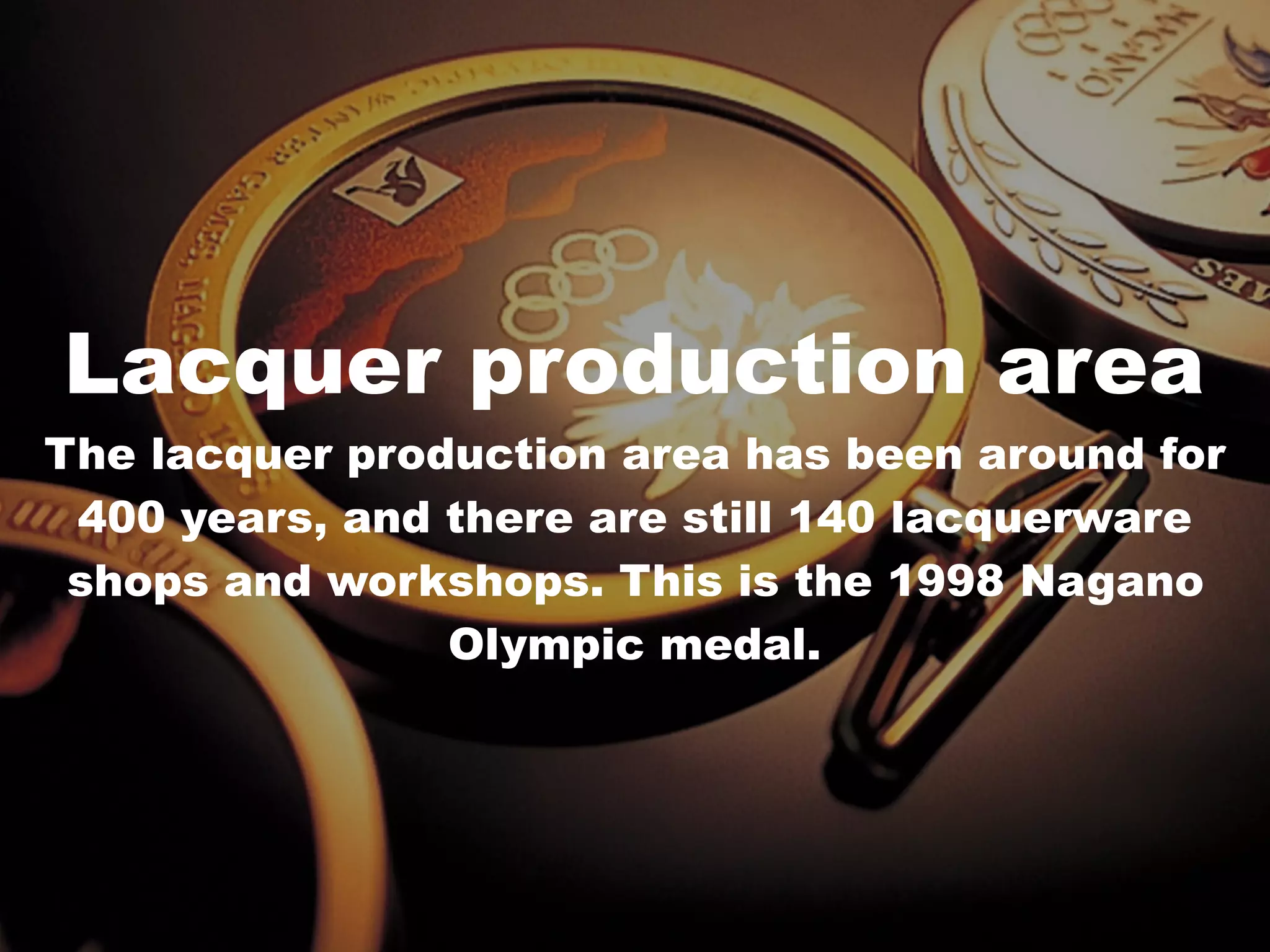 v
Lacquer production area
The lacquer production area has been around for
400 years, and there are still 140 lacquerware
shops and workshops. This is the 1998 Nagano
Olympic medal.
 