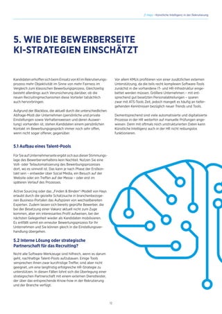 12
// Hays - Künstliche Intelligenz in der Rekrutierung
KandidatenerhoffensichbeimEinsatzvonKIimRekrutierungs-
prozess mehr Objektivität im Sinne von mehr Fairness im
Vergleich zum klassischen Bewerbungsprozess. Gleichzeitig
besteht allerdings auch Verunsicherung darüber, ob die
neuen Recruitingmechanismen diese Vorteiler tatsächlich
auch hervorbringen.
Aufgrund der Blackbox, die aktuell durch die unterschiedlichen
Abfrage-Modi der Unternehmen (persönliche und private
Einstellungen sowie Verhaltensweisen und deren Auswer-
tung) vorhanden ist, stehen Kandidaten einem persönlichen
Kontakt im Bewerbungsgespräch immer noch sehr offen,
wenn nicht sogar offener, gegenüber.
5.1 Aufbau eines Talent-Pools
FürSieaufUnternehmerseiteergibtsichausdieserStimmungs-
lage des Bewerberverhaltens kein Nachteil. Nutzen Sie eine
Voll- oder Teilautomatisierung des Bewerbungsprozesses
dort, wo es sinnvoll ist. Das kann je nach Phase der Erstkon-
takt sein – entweder über Social Media, ein Besuch auf der
Website oder ein Treffen auf der Messe – oder erst im
späteren Verlauf des Prozesses.
Active Sourcing oder das „Finden  Binden“-Modell von Hays
erlaubt durch die gezielte Schatzsuche in branchenbezoge-
nen Business-Portalen das Aufspüren von wechselbereiten
Experten. Zudem lassen sich bereits geprüfte Bewerber, die
bei der Besetzung einer Vakanz aktuell nicht zum Zuge
kommen, aber ein interessantes Profil aufweisen, bei der
nächsten Gelegenheit wieder als Kandidaten mobilisieren.
Es entfällt somit ein erneuter Bewertungsprozess für Ihr
Unternehmen und Sie können gleich in die Einstellungsver-
handlung übergehen.
5.2 Interne Lösung oder strategische
Partnerschaft für das Recruiting?
Nicht alle Software-Werkzeuge sind hilfreich, wenn es darum
geht, nachhaltige Talent-Pools aufzubauen. Einige Tools
versprechen Ihnen zwar kurzfristige Treffer, sind aber nicht
geeignet, um eine langfristig erfolgreiche HR-Strategie zu
unterstützen. In diesen Fällen lohnt sich die Überlegung einer
strategischen Partnerschaft mit einem externen Dienstleister,
der über das entsprechende Know-how in der Rekrutierung
und der Branche verfügt.
5. WIE DIE BEWERBERSEITE
KI-STRATEGIEN EINSCHÄTZT
Vor allem KMUs profitieren von einer zusätzlichen externen
Unterstützung, da die teils recht komplexen Software-Tools
zunächst in die vorhandene IT- und HR-Infrastruktur einge-
bettet werden müssen. Größere Unternehmen – mit ent-
sprechend gut besetzten Personalabteilungen – sparen
zwar mit ATS-Tools Zeit, jedoch mangelt es häufig an tiefer-
gehenden Kenntnissen bezüglich neuer Trends und Tools.
Dementsprechend sind viele automatisierte und digitalisierte
Prozesse in der HR weiterhin auf manuelle Prüfungen ange-
wiesen. Denn mit oftmals noch unstrukturierten Daten kann
Künstliche Intelligenz auch in der HR nicht reibungslos
funktionieren.
 
