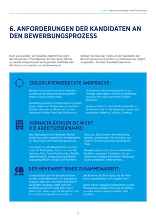 13
// Hays - Künstliche Intelligenz in der Rekrutierung
Doch was wünschen sich Bewerber eigentlich bei einem
Recruitingprozess? Viele Bewerber brechen diesen oftmals
ab, weil die Ansprache nicht auf Augenhöhe stattfindet oder
der Prozess zu kompliziert und zeitaufwendig ist.
Die Arbeitgebermarke (Employer Brand)
besteht aus zwei wesentlichen Komponenten
für die erfolgreiche Mitarbeitergewinnung.
Zum einen der Attraktivität Ihres Unterneh-
mens als Arbeitgeber, die erst zu einer Be-
werbung führt. Dieser Punkt umfasst flexible
Arbeitsmodelle, Bezuschussung, Entwick-
lungsperspektiven und die Unternehmens-
kultur etc. Zum anderen dem Recruiting,
welches unkompliziert und so einfach wie
möglich für den Kandidaten gestaltet sein
muss.
Bewerbungsformulare, die aus vielen Feldern
bestehen, vergraulen Kandidaten und ver-
mitteln den Eindruck einer hohen Bürokratie –
auch innerhalb des Unternehmens.
VERNACHLÄSSIGEN SIE NICHT
DIE ARBEITGEBERMARKE:
Bei jeder Kontaktaufnahme (sei es beim Erst-
kontakt oder bei Kontaktwiederaufnahmen)
bedarf es hochwertiger Inhalte.
KandidatenwünschensichInformationen,Empfeh-
lungen, Artikel und Blogbeiträge zu relevanten
Themen. Diese bieten aktiven und passiven
Kandidaten in jeder Phase ihrer Stellensuche
Orientierung. Fachkundige Einblicke in das
jeweilige Arbeitsgebiet vertiefen die Beziehung
zwischen Ihnen als Unternehmen und den
Bewerbern.
Vergessen Sie nicht, diese Inhalte regelmäßig zu
aktualisieren und für alle Endgeräte entsprechend
anzupassen (Mobile vs. Tablet vs. Desktop).
ZIELGRUPPENGERECHTE ANSPRACHE:
Unterschätzen Sie nicht den persönlichen
Kontakt zu den Bewerbern. Ein zwangloses
Gespräch über eine Jobmöglichkeit kommt
viel leichter zustande, selbst wenn der
Kandidat aktuell nicht nach einer neuen
Stelle sucht. Überzeugen Sie Kandidaten von
Ihrer fachlichen Expertise, Ihrem Ruf in
der Branche und Ihrer Vision, wo die Reise
Ihres Unternehmens noch hingehen kann.
Durch diesen Austausch unterstützen Sie den
Wissensfluss und gewinnen neue Erkenntnis-
se sowie weitere relevante Quellen oder
Kontakte.
DER MEHRWERT EINER ZUSAMMENARBEIT:
Befolgen Sie diese drei Punkte, um den Kandidaten den
Recruitingprozess so angenehm und interessant wie möglich
zu gestalten – Stichwort Candidate Experience:
6. ANFORDERUNGEN DER KANDIDATEN AN
DEN BEWERBUNGSPROZESS
 