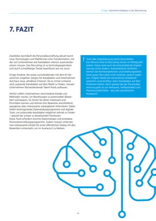 14
// Hays - Künstliche Intelligenz in der Rekrutierung
Zweifellos durchläuft die Personalbeschaffung aktuell durch
neue Technologien und Plattformen eine Transformation, mit
der sich Unternehmen wie Kandidaten intensiv auseinander-
setzen müssen. Das Recruiting ist so technologiegetrieben
und durch schnelllebige Trends beeinflusst wie nie zuvor.
Einige Ansätze, die etwas zurückhaltender mit dem KI-Ver-
sprechen umgehen, bergen für Kandidaten und Unternehmen
durchaus neue, attraktive Chancen. Da es immer schwerer
wird, passende Kandidaten auf dem Markt zu finden, müssen
Unternehmen flächendeckende Talent-Pools aufbauen.
Hierfür sollten Unternehmen verschiedene Kanäle und
Methoden nutzen, um Beziehungen zu potenziellen Bewer-
bern aufzubauen. So lernen Sie deren Interessen und
Prioritäten kennen und können Ihre Bewerber anschließend
passgenau über interessante Jobangebote informieren. Dabei
helfen leistungsstarke Datenanalyseprogramme und digitale
Tools, um potenzielle Kandidaten möglichst zeitnah zu finden
– speziell bei schwer zu besetzenden Positionen.
Diese Tools erfordern enorme Datenmengen und komplexe
Personalvermittlungsprogramme. Zudem müssen Unterneh-
men interessante Inhalte für einen öffentlichen Dialog mit den
Bewerbern entwickeln, um im Austausch zu bleiben.
7. FAZIT
! Trotz aller Digitalisierung bleibt festzuhalten:
Der Mensch wird im Recruiting immer im Mittelpunkt
stehen. Daran wird auch die fortschreitende Digitali-
sierung nichts ändern. Automatisierte Verfahren
können die Kernkompetenzen und Erfahrungswerte
eines guten Recruiters nicht ersetzen, jedoch ergän-
zen. Folglich bleibt die menschliche Urteilskraft
weiterhin unverzichtbar, wenn Kandidaten auf dem
Prüfstand stehen. Denn gerade bei der Personalge-
winnung geht es um Vertrauen, Verlässlichkeit und
Partnerschaftlichkeit – also den persönlichen
Austausch.
 