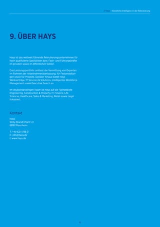 16
// Hays - Künstliche Intelligenz in der Rekrutierung
Hays ist das weltweit führende Rekrutierungsunternehmen für
hoch qualifizierte Spezialisten bzw. Fach- und Führungskräfte
im privaten sowie im öffentlichen Sektor.
Das Leistungsportfolio umfasst die Vermittlung von Experten
im Rahmen der Arbeitnehmerüberlassung, für Festanstellun-
gen sowie für Projekte. Darüber hinaus bietet Hays
Werkverträge, IT Services  Solutions, intelligentes Workforce
Management sowie Executive Search an.
Im deutschsprachigen Raum ist Hays auf die Fachgebiete
Engineering, Construction  Property, IT, Finance, Life
Sciences, Healthcare, Sales  Marketing, Retail sowie Legal
fokussiert.
Kontakt
Hays
Willy-Brandt-Platz 1-3
68161 Mannheim
T: +49 621 1788 0
E: info@hays.de
I: www.hays.de
9. ÜBER HAYS
 