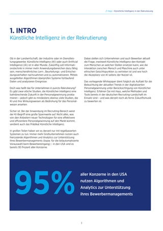 3
// Hays - Künstliche Intelligenz in der Rekrutierung
1. INTRO
Ob in der Landwirtschaft, der Industrie oder im Dienstleis-
tungsgewerbe: Künstliche Intelligenz (KI) oder auch Artificial
Intelligence (AI) ist in aller Munde. Zukünftig soll Informati-
onstechnik in immer mehr Anwendungsbereichen dazu fähig
sein, menschenähnliches Lern-, Beurteilungs- und Entschei-
dungsverhalten nachzuahmen und zu automatisieren. Mittels
ausgefeilter Algorithmen überprüfen Systeme fortlaufend
Daten und analysieren Ereignisse.
Doch was heißt das für Unternehmen in puncto Rekrutierung?
Es gibt zwar etliche Studien, die Künstlicher Intelligenz eine
bahnbrechende Zukunft in der Personalgewinnung prokla-
mieren – jedoch gibt es mindestens ebenso viele Studien, die
KI und ihre Wirkungsweisen als Bedrohung für das Personal-
wesen ansehen.
Sicher ist: Bei der Anwendung im Recruiting-Bereich weist
der KI-Begriff eine große Spannweite auf. Nicht alles, was
von den Anbietern neuer Technologien für eine effektivere
und effizientere Personalgewinnung auf den Markt kommt,
verdient auch das Prädikat Künstliche Intelligenz.
In großen Teilen haben wir es derzeit nur mit regelbasierten
Systemen zu tun. Immer mehr Großunternehmen nutzen auch
hierzulande Algorithmen und Analytics zur Unterstützung
ihres Bewerbermanagements (bspw. für die teilautomatisierte
Vorauswahl beim Bewerbereingang) – in den USA sind es
bereits 95 Prozent aller Konzerne.
Künstliche Intelligenz in der Rekrutierung
Dabei stellen sich Unternehmen und auch Bewerber aktuell
die Frage, inwieweit Künstliche Intelligenz den Kontakt
zum Menschen an welchen Stellen ersetzen kann, wie die
Interaktion zwischen Mensch und Maschine auch unter
ethischen Gesichtspunkten zu vertreten ist und wie hoch
die Akzeptanz von KI seitens der Nutzer ist.
Das vorliegende Whitepaper dient folglich als Auftakt für die
Beleuchtung der aktuellen Trends in der digitalisierten
Personalgewinnung unter Berücksichtigung von Künstlicher
Intelligenz. Erfahren Sie mit Hays, welche Methoden und
Tools bereits in der deutschen Recruiting-Landschaft im
Einsatz sind – und was derzeit noch als ferne Zukunftsmusik
zu bewerten ist.
95%
aller Konzerne in den USA
nutzen Algorithmen und
Analytics zur Unterstützung
ihres Bewerbermanagements
 