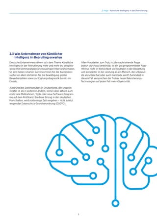 5
// Hays - Künstliche Intelligenz in der Rekrutierung
2.3 Was Unternehmen von Künstlicher
Intelligenz im Recruiting erwarten
Deutsche Unternehmen nähern sich dem Thema Künstliche
Intelligenz in der Rekrutierung mehr und mehr an, beispiels-
weise mit Stimmanalysen und neuartigen Interviewformaten.
So sind neben smarten Suchmaschinen für die Kandidaten-
suche vor allem Verfahren für die Bewältigung großer
Bewerberzahlen sowie zur Eignungsdiagnostik bereits im
Einsatz.
Aufgrund des Datenschutzes in Deutschland, der ungleich
strikter ist als in anderen Ländern, stehen aber aktuell auch
noch viele Maßnahmen, Tools oder neue Software-Program-
me auf dem Prüfstand. Bis diese Einzug in den deutschen
Markt halten, wird noch einige Zeit vergehen – nicht zuletzt
wegen der Datenschutz-Grundverordnung (DSGVO).
Allen Vorurteilen zum Trotz ist die nachstehende Frage
jedoch durchaus berechtigt: Ist ein gut programmierter Algo-
rithmus nicht in Wirklichkeit viel neutraler in der Bewertung
und konstanter in der Leistung als ein Mensch, der unbewus-
ste Vorurteile hat oder auch mal müde wird? Zumindest in
diesem Fall versprechen die Treiber neuer Rekrutierungs-
Technologien auf jeden Fall mehr Objektivität.
 