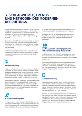 6
// Hays - Künstliche Intelligenz in der Rekrutierung
Künstliche Intelligenz erhebt den Anspruch, an die komplexe
Intelligenz von Menschen heranzureichen, mehr noch: Ihr
eines Tages sogar ebenbürtig zu sein. So muss KI die Fähig-
keit haben, aus Fehlern zu lernen, aus gesammelten
Informationen Rückschlüsse zu ziehen und Entscheidungen
zu treffen.
Gemünzt auf einen Rekrutierungsprozess müsste ein Tool mit
KI folglich in der Lage sein, einen passenden Kandidaten
aufzuspüren, ihn umfassend zu prüfen, anhand der vorgege-
benen Kriterien zu bewerten und anschließend einzustellen
oder abzulehnen.
Vor dem Hintergrund eines solch hohen Anspruchs finden
Sie anbei einen Überblick über die derzeitigen Schlagworte,
Trends und Methoden des modernen Recruitings, die Sie
kennen sollten:
3.1 Robot-Recruiting
Mit diesem Oberbegriff werden algorithmusbasierte Systeme
bezeichnet, die in Portalen und sozialen Netzwerken hinter-
legte Kandidatenprofile unter Vorgabe bestimmter Kriterien
durchforsten. Es handelt sich um eine Teilautomatisierung
von Suchvorgängen, bei der eine selbstständig arbeitende
Software die manuelle Eingabe von Suchbegriffen ersetzt.
In einem weiter gefassten Sinne sollen gefundene Kandidaten
durch automatisierte Prozesse begleitetet werden, zum
Beispiel mithilfe von Chatbots. Diese kommen bei der Erst-
kontaktaufnahme auf Websites zum Einsatz, um Interessier-
ten erste Antworten auf ihre Fragen zu geben und weitere
Handlungsschritte zu empfehlen.
3.2 E-Recruitment-Systeme
Im Gegensatz zum Robot-Recruiting steht die Teilautomati-
sierung hier nicht zwangsläufig im Vordergrund. E-Recruiting
bezeichnet allgemein das softwaregestützte Recruiting-Ma-
nagement, bei dem Personaler oder Recruiter Jobangebote
3. SCHLAGWORTE, TRENDS
UND METHODEN DES MODERNEN
RECRUITINGS
in Portalen und sozialen Netzwerken platzieren und durch
weiterführende digitale Bewerbungsformulare begleiten.
Im Idealfall wird die HR-Software auch zum Aufbau von
Talent-Pools genutzt und Recruiter bleiben über digitale
Kommunikationskanäle in Kontakt mit ihren Wunsch-
kandidaten.
3.3 ATS (Applicant-Tracking-System) und
TRM (Talent-Relationship-Management)
Im E-Recruitment unterstützt ATS-Software speziell große
Unternehmen dabei, aus einer Flut an Bewerbungen über
entsprechend definierte Filterfunktionen den Kandidatenkreis
einzugrenzen.
Im Unterschied dazu bieten TRM-Systeme die erweiterten
Möglichkeiten des Active Sourcing, auch mit zunächst
abschlägig beschiedenen Kandidaten in Kontakt zu bleiben.
Der funktionale Kern eines TRM besteht somit in der Einrich-
tung und Pflege eines Talent-Pools.
3.4 Mobile Recruiting
Qualitativ unterscheidet sich dieser Trend von HR-Recruit-
ment- Systemen durch die Nutzbarkeit auf Mobilgeräten.
Laut der Studienreihe Recruiting Trends 2018 des Centre of
Human Resources Information Systems (CHRIS) der Universi-
tät Bamberg, geben vier von zehn Deutschen an, unterwegs
mit dem Smartphone nach Jobs zu suchen.
Experten sind sich einig, dass einfache One-Click-Bewerbun-
gen in Zukunft eine immer wichtigere Rolle spielen – speziell
über Social Media, aber auch mit Apps und Tools, die teils auf
unterhaltsame Weise eine Vorauswahl treffen. Daneben
besteht – zum Beispiel via Whatsapp oder Facebook – die
Möglichkeit zur direkten mobilen Kontaktaufnahme.
 