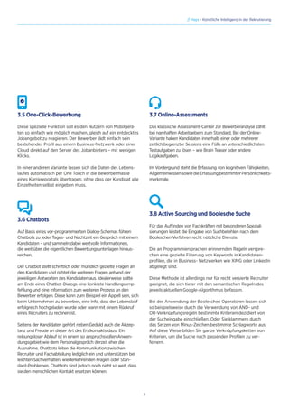 7
// Hays - Künstliche Intelligenz in der Rekrutierung
3.5 One-Click-Bewerbung
Diese spezielle Funktion soll es den Nutzern von Mobilgerä-
ten so einfach wie möglich machen, gleich auf ein entdecktes
Jobangebot zu reagieren. Der Bewerber lädt einfach sein
bestehendes Profil aus einem Business-Netzwerk oder einer
Cloud direkt auf den Server des Jobanbieters – mit wenigen
Klicks.
In einer anderen Variante lassen sich die Daten des Lebens-
laufes automatisch per One Touch in die Bewerbermaske
eines Karriereportals übertragen, ohne dass der Kandidat alle
Einzelheiten selbst eingeben muss.
3.6 Chatbots
Auf Basis eines vor-programmierten Dialog-Schemas führen
Chatbots zu jeder Tages- und Nachtzeit ein Gespräch mit einem
Kandidaten – und sammeln dabei wertvolle Informationen,
die weit über die eigentlichen Bewerbungsunterlagen hinaus-
reichen.
Der Chatbot stellt schriftlich oder mündlich gezielte Fragen an
den Kandidaten und richtet die weiteren Fragen anhand der
jeweiligen Antworten des Kandidaten aus. Idealerweise sollte
am Ende eines Chatbot-Dialogs eine konkrete Handlungsemp-
fehlung und eine Information zum weiteren Prozess an den
Bewerber erfolgen. Diese kann zum Beispiel ein Appell sein, sich
beim Unternehmen zu bewerben, eine Info, dass der Lebenslauf
erfolgreich hochgeladen wurde oder wann mit einem Rückruf
eines Recruiters zu rechnen ist.
Seitens der Kandidaten gehört neben Geduld auch die Akzep-
tanz und Freude an dieser Art des Erstkontakts dazu. Ein
reibungsloser Ablauf ist in einem so anspruchsvollen Anwen-
dungsgebiet wie dem Personalgespräch derzeit eher die
Ausnahme. Chatbots leiten die Kommunikation zwischen
Recruiter und Fachabteilung lediglich ein und unterstützen bei
leichten Sachverhalten, wiederkehrenden Fragen oder Stan-
dard-Problemen. Chatbots sind jedoch noch nicht so weit, dass
sie den menschlichen Kontakt ersetzen können.
3.7 Online-Assessments
Das klassische Assessment-Center zur Bewerberanalyse zählt
bei namhaften Arbeitgebern zum Standard. Bei der Online-
Variante haben Kandidaten innerhalb einer oder mehrerer
zeitlich begrenzter Sessions eine Fülle an unterschiedlichsten
Testaufgaben zu lösen – wie Brain Teaser oder andere
Logikaufgaben.
Im Vordergrund steht die Erfassung von kognitiven Fähigkeiten,
AllgemeinwissensowiedieErfassungbestimmterPersönlichkeits-
merkmale.
3.8 Active Sourcing und Boolesche Suche
Für das Auffinden von Fachkräften mit besonderen Speziali
sierungen leistet die Eingabe von Suchbefehlen nach dem
Booleschen Verfahren recht nützliche Dienste.
Die an Programmiersprachen erinnernden Regeln verspre-
chen eine gezielte Filterung von Keywords in Kandidaten-
profilen, die in Business- Netzwerken wie XING oder LinkedIn
abgelegt sind.
Diese Methode ist allerdings nur für recht versierte Recruiter
geeignet, die sich tiefer mit den semantischen Regeln des
jeweils aktuellen Google-Algorithmus befassen.
Bei der Anwendung der Booleschen Operatoren lassen sich
so beispielsweise durch die Verwendung von AND- und
OR-Verknüpfungsregeln bestimmte Kriterien dezidiert von
der Sucheingabe einschließen. Oder Sie klammern durch
das Setzen von Minus-Zeichen bestimmte Schlagworte aus.
Auf diese Weise bilden Sie ganze Verknüpfungsketten von
Kriterien, um die Suche nach passenden Profilen zu ver-
feinern.
 