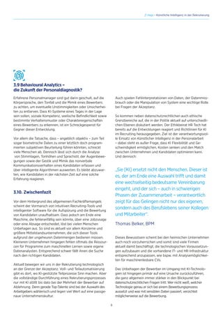 8
// Hays - Künstliche Intelligenz in der Rekrutierung
3.9 Behavioural Analytics –
die Zukunft der Personaldiagnostik?
Erfahrene Personalmanager sind gut darin geschult, auf die
Körpersprache, den Tonfall und die Mimik eines Bewerbers
zu achten, um eventuelle Unstimmigkeiten oder Unsicherhei-
ten zu entlarven. Dass KI-Systeme eines Tages in der Lage
sein sollen, soziale Kompetenz, seelische Befindlichkeit sowie
bestimmte Verhaltensmuster oder Charaktereigenschaften
eines Bewerbers zu erkennen, ist ein Schreckgespenst für
Gegner dieser Entwicklung.
Vor allem die Tatsache, dass – angeblich objektiv – zum Teil
sogar biometrische Daten zu einer letztlich doch program-
mierten subjektiven Beurteilung führen könnten, schreckt
viele Menschen ab. Dennoch lässt sich durch die Analyse
von Stimmlagen, Tonhöhen und Sprachstil, der Augenbewe-
gungen sowie der Gestik und Mimik das nonverbale
Kommunikationsverhalten eines Kandidaten erfassen und
über intelligente Algorithmen auswerten. Es bleibt abzuwar-
ten, wie Kandidaten in der nächsten Zeit auf eine solche
Erfahrung reagieren.
3.10. Zwischenfazit
Vor dem Hintergrund des allgemeinen Fachkräftemangels
scheint der Vormarsch von intuitiven Recruiting-Tools und
intelligenter Software für die Aufspürung und die Bewertung
von Kandidaten unaufhaltsam. Dass jedoch am Ende eine
Maschine, die fehleranfällig sein könnte, über eine Jobzusage
oder eine Absage entscheidet, löst bei vielen Menschen
Unbehagen aus. So sind es aktuell vor allem Konzerne und
größere Mittelstandsunternehmen, die sich dieser Tools
aufgrund der ungeheuren Datenmengen bedienen müssen.
Kleineren Unternehmen hingegen fehlen oftmals die Ressour-
cen für Programme zum maschinellen Lernen sowie eigene
Datenanalysten. Entsprechend schwer fällt ihnen die Suche
nach den richtigen Kandidaten.
Aktuell bewegen wir uns in der Rekrutierung technologisch
an der Grenze der Akzeptanz. Voll- und Teilautomatisierung
gibt es dort, wo KI-gestützte Teilprozesse Sinn machen. Aber
die vollständige Durchführung eines Rekrutierungsprozesses
nur mit KI stößt bis dato bei der Mehrheit der Bewerber auf
Ablehnung. Denn gerade Top-Talente sind bei der Auswahl des
Arbeitgebers wählerisch und legen viel Wert auf eine passge-
naue Unternehmenskultur.
Auch spielen Fehlinterpretationen von Daten, der Datenmiss-
brauch oder die Manipulation von System eine wichtige Rolle
bei Fragen der Akzeptanz.
So kommen neben datenschutzrechtlichen auch ethische
Grenzbereiche auf, die in der Politik aktuell auf unterschiedli-
chen Ebenen diskutiert werden. Der Ethikbeirat HR Tech hat
bereits auf die Entwicklungen reagiert und Richtlinien für KI
im Recruiting herausgegeben. Ziel ist der verantwortungsvol-
le Einsatz von Künstlicher Intelligenz in der Personalarbeit
– dabei steht es außer Frage, dass KI Flexibilität und Ge-
schwindigkeit ermöglichen, Kosten senken und den Match
zwischen Unternehmen und Kandidaten optimieren kann.
Und dennoch:
„Sie [KI] ersetzt nicht den Menschen. Dieser ist
es, der am Ende eine Auswahl trifft und damit
eine wechselseitig bedeutsame Vereinbarung
eingeht, und der sich – auch in schwierigen
Phasen der Zusammenarbeit – verantwortlich
zeigt für das Gelingen nicht nur des eigenen,
sondern auch des Berufslebens seiner Kollegen
und Mitarbeiter“.
Thomas Belker, BPM
Dieses Bewusstsein scheint bei den heimischen Unternehmen
auch noch vorzuherrschen und somit sind viele Firmen
aktuell damit beschäftigt, die technologischen Voraussetzun-
gen aufzubauen und die vorhandene IT- und HR-Infrastruktur
entsprechend anzupassen, wie bspw. mit Analysemöglichkei-
ten für maschinenlesbare CVs.
Das Unbehagen der Bewerber im Umgang mit KI-Technolo-
gien ist hingegen primär auf eine Ursache zurückzuführen,
die ganz allgemein immer stärker in den Blickpunkt bei
datenschutzrechtlichen Fragen tritt: Wer nicht weiß, welcher
Technologie genau er sich bei einem Bewerbungsprozess
aussetzt und was mit sensiblen Daten passiert, verzichtet
möglicherweise auf die Bewerbung.
 