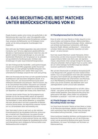 9
// Hays - Künstliche Intelligenz in der Rekrutierung
People Analytics spielen schon immer eine große Rolle in der
Rekrutierung, denn neue Fach- oder Führungskräfte sollen
natürlich über entsprechende soziale Kompetenzen verfügen.
Zwar verweisen die Befürworter von KI-Strategien immer
wieder auf die stetig ansteigende Zuverlässigkeit ihrer
Ergebnisse.
Dem steht aber das Problem gegenüber, dass jede Unterneh-
menskultur auch Teil eines allgemeinen gesellschaftlichen
Wandels ist. Nachrückende Generationen treten ihre Jobs mit
gänzlich anderen Erwartungshaltungen an, als es bei den
bestehenden Mitarbeitern der Fall gewesen ist. So verändern
sich grundsätzliche Handlungsmuster, Vorlieben oder
Einstellungen mit jeder neuen Arbeitnehmergeneration.
Vor dem Hintergrund des Fachkräfte- und Expertenmangels
müssen sich speziell KMUs gegenüber großen Konzernen
beim Ringen um stark gefragte Fachkräfte behaupten. Eine
noch nicht ausgereifte und in weiten Teilen sogar recht
schematische KI-Strategie verspricht hier recht wenig Erfolg.
Wenn die Personalsuche bei Ihnen auf sehr spezielle fachliche
Qualifikationen oder besondere Fähigkeiten abzielt, ist es
ratsam, diese zeit- und ressourcenintensive Suche einem
erfahrenen Dienstleister anzuvertrauen. Viele KI-Visionen, das
ist als Zwischenfazit festzuhalten, fokussieren sich entweder
zu stark auf das Screening von Kandidatenprofilen. Oder sie
konzentrieren sich im anderen Extrem nur auf die Bewertung
von Bewerbern und folglich den Aufbau eines Talent-Pools.
Zwischen diesen beiden Phasen der Personalgewinnung
befindet sich für die meisten KMUs jedoch die eigentlich
längste und mühevollste Wegstrecke: nämlich einen passiven
Top-Kandidaten in einen aktiven Bewerber zu verwandeln.
Hier kann aktuell jedoch noch kein ausgereifter KI-Roboter
nützliche Dienste leisten; die Algorithmen erkennen momen-
tan nur, ob Kandidaten latent wechselwillig sind.
Dass Tools jedoch schon so weit sind, um den nächsten
Entwicklungsschritt des Kandidaten treffsicher vorherzusa-
gen, ist aktuell noch Zukunftsmusik. Aus gutem Grunde
vertrauen immer mehr mittelständische Unternehmen auf
die Zusammenarbeit mit einem externen Partner, der zielfüh-
rend die anspruchsvolle Aufgabe der Kandidatensuche erfüllt
und Unternehmen durch strategische Partnerschaften einen
Wettbewerbsvorteil ermöglicht.
4. DAS RECRUITING-ZIEL BEST MATCHES
UNTER BERÜCKSICHTIGUNG VON KI
4.1 Paradigmenwechsel im Recruiting
Eines ist sicher: Um neue Talente zu finden, braucht es inno-
vative Ansätze und fundiertes Wissen. Während die Rekru-
tierung früher über Stellenausschreibungen, Online- Jobbörsen
und vertikale Suchmaschinen funktionierte, stößt dieses
klassische Modell „Werben und Bewerben“ – Unternehmen
schreiben Stellen aus und Bewerber bewerben sich aktiv
darauf – an seine Grenzen.
Durch das rasante Wachstum sozialer Netzwerke, Online-
Communities und der immer besseren Infodienste über neu
ausgeschriebene Stellen (Job Alerts oder Job Agenten),
müssen Jobsuchende immer weniger Energie für die eigene
Jobsuche aufwenden. Statt auf eigene Faust zu suchen, stärkt
der seit Jahren beklagte Fachkräftemangel das Selbstbe-
wusstsein qualifizierter Fachkräfte.
Wer auf dem Arbeitsmarkt ein attraktives Kompetenzprofil
in die Waagschale wirft, gepaart mit einem starken Online-
Auftritt, muss sich grundsätzlich nicht mehr aktiv bewerben.
Und genau hierin besteht das grundlegende Manko vieler
Rekrutierungsstrategien der Unternehmen: Eine Mischung
aus E-Mail-Marketing und Banneranzeigen stützt sich in
erster Linie auf die Annahme, dass Bewerber aktiv nach
Jobmöglichkeiten suchen und sich aktiv bewerben.
So beschränkt sich der Bewerberpool nur auf aktiv Jobsu-
chende – also genau auf die Personen, die sich auch über
andere Kanäle bewerben. Diese klassische Recruiting-Vor-
gehensweise hilft dabei, offene Stellen mit verfügbaren
Kandidaten zu besetzen – nicht mehr und nicht weniger.
4.2 Find  Engage: ein neuer
Recruiting-Ansatz von Hays
Um Stand heute die besten Talente auf dem Markt zu finden,
ist die Rekrutierungsstrategie „Werben und Bewerben“ nicht
mehr ausreichend. Hays hat deshalb ein neues Konzept der
Personalbeschaffung entwickelt: „Finden und Binden“.
Dieses kombiniert bewährte Verfahren und Kompetenzen der
klassischen Personalvermittlung, wie z.B. den Erfahrungs-
schatz und die persönliche Bindung eines guten Personal-
dienstleisters, mit neuen Technologien und Techniken zur
Datenauswertung.
 