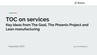 TOC on services
Key ideas from The Goal, The Phoenix Project and
Lean manufacturing
September 2019 Ref. 20190903jcr01
JC Ramos
 