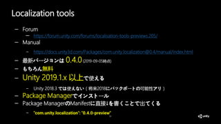 Localization tools
31
— Forum
— https://forum.unity.com/forums/localisation-tools-previews.205/
— Manual
– https://docs.unity3d.com/Packages/com.unity.localization@0.4/manual/index.html
— 最新バージョンは 0.4.0(2019-09-05時点)
— もちろん無料
— Unity 2019.1.x 以上で使える
– Unity 2018.3 では使えない（将来2018にバックポートの可能性アリ）
— Package Managerでインストール
— Package ManagerのManifestに直接↓を書くことで出てくる
– "com.unity.localization": "0.4.0-preview"
 