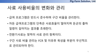Pig-Farm Solution, Ltd.
사료 사용비율의 변화와 관리
• 급여 프로그램은 반드시 준수하며 구간 비율을 관리한다.
• 자돈 급여프로그램의 단축은 사료효율이 떨어지며 돈군의 출하
일령이 길어지는 결과를 초래한다.
• 전환기사료는 젖먹이 사료 관리 항목이다.
• 구간 사료 비율 관리는 FCR 및 이유후 육성율 부분이 우선적으
로 관리되어야 한다.
10
 