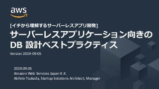 [イチから理解するサーバーレスアプリ開発]
サーバーレスアプリケーション向きの
DB 設計ベストプラクティス
2019.09.05
Amazon Web Services Japan K.K.
Akihiro Tsukada, Startup Solutions Architect, Manager
Version 2019-09-05
 