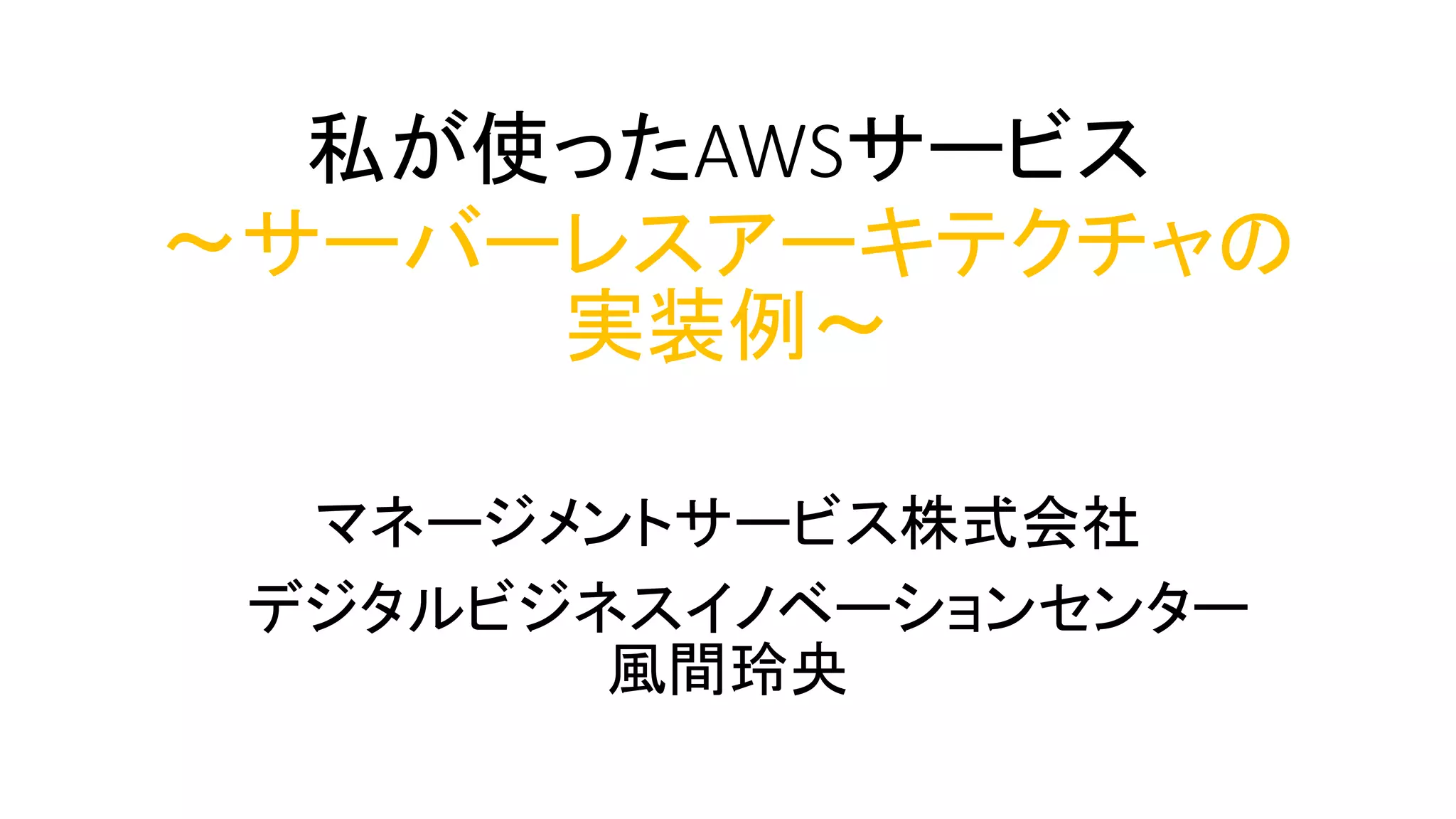 私が使ったAWSサービス
～サーバーレスアーキテクチャの
実装例～
マネージメントサービス株式会社
デジタルビジネスイノベーションセンター
風間玲央
 