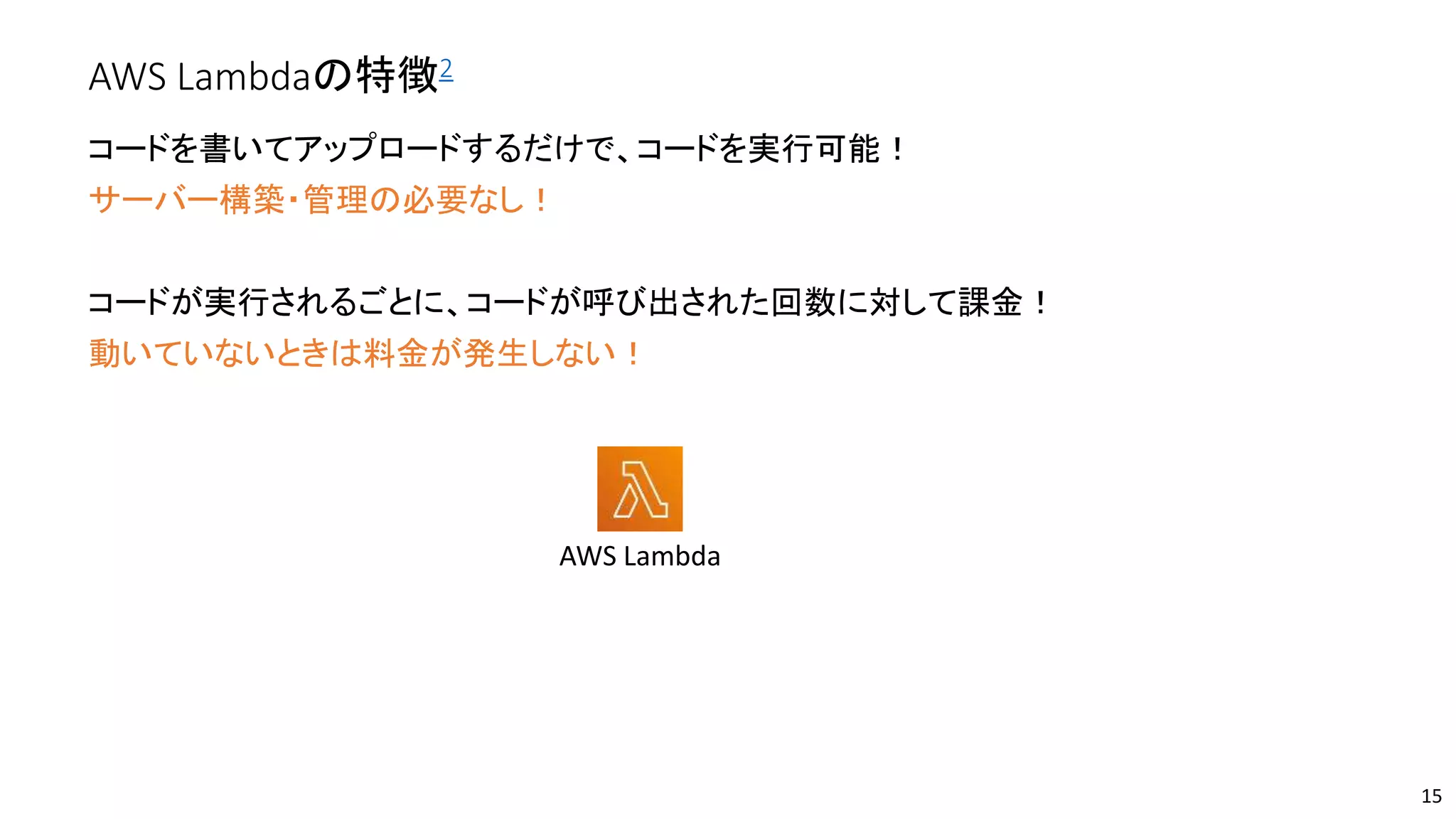 AWS Lambdaの特徴2
コードを書いてアップロードするだけで、コードを実行可能！
サーバー構築・管理の必要なし！
コードが実行されるごとに、コードが呼び出された回数に対して課金！
動いていないときは料金が発生しない！
15
AWS Lambda
 