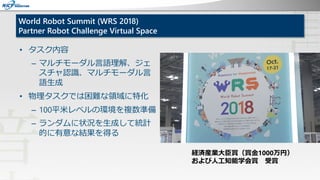 World Robot Summit (WRS 2018)
Partner Robot Challenge Virtual Space
• タスク内容
– マルチモーダル言語理解、ジェ
スチャ認識、マルチモーダル言
語生成
• 物理タスクでは困...