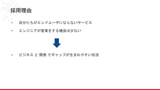 採用理由
• 自分たちがエンドユーザにならないサービス
• エンジニアが営業をする機会は少ない
• ビジネス と 開発 でギャップが生まれやすい状況
 