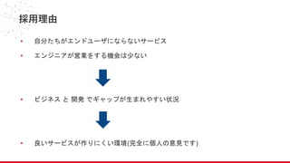 採用理由
• 自分たちがエンドユーザにならないサービス
• エンジニアが営業をする機会は少ない
• ビジネス と 開発 でギャップが生まれやすい状況
• 良いサービスが作りにくい環境(完全に個人の意見です)
 