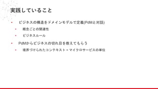 実践していること
• ビジネスの構造をドメインモデルで定義(PdMと対話)
• 概念ごとの関連性
• ビジネスルール
• PdMからビジネスの切れ目を教えてもらう
• 境界づけられたコンテキスト = マイクロサービスの単位
 