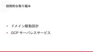 技術的な取り組み
• ドメイン駆動設計
• GCP サーバレスサービス
 