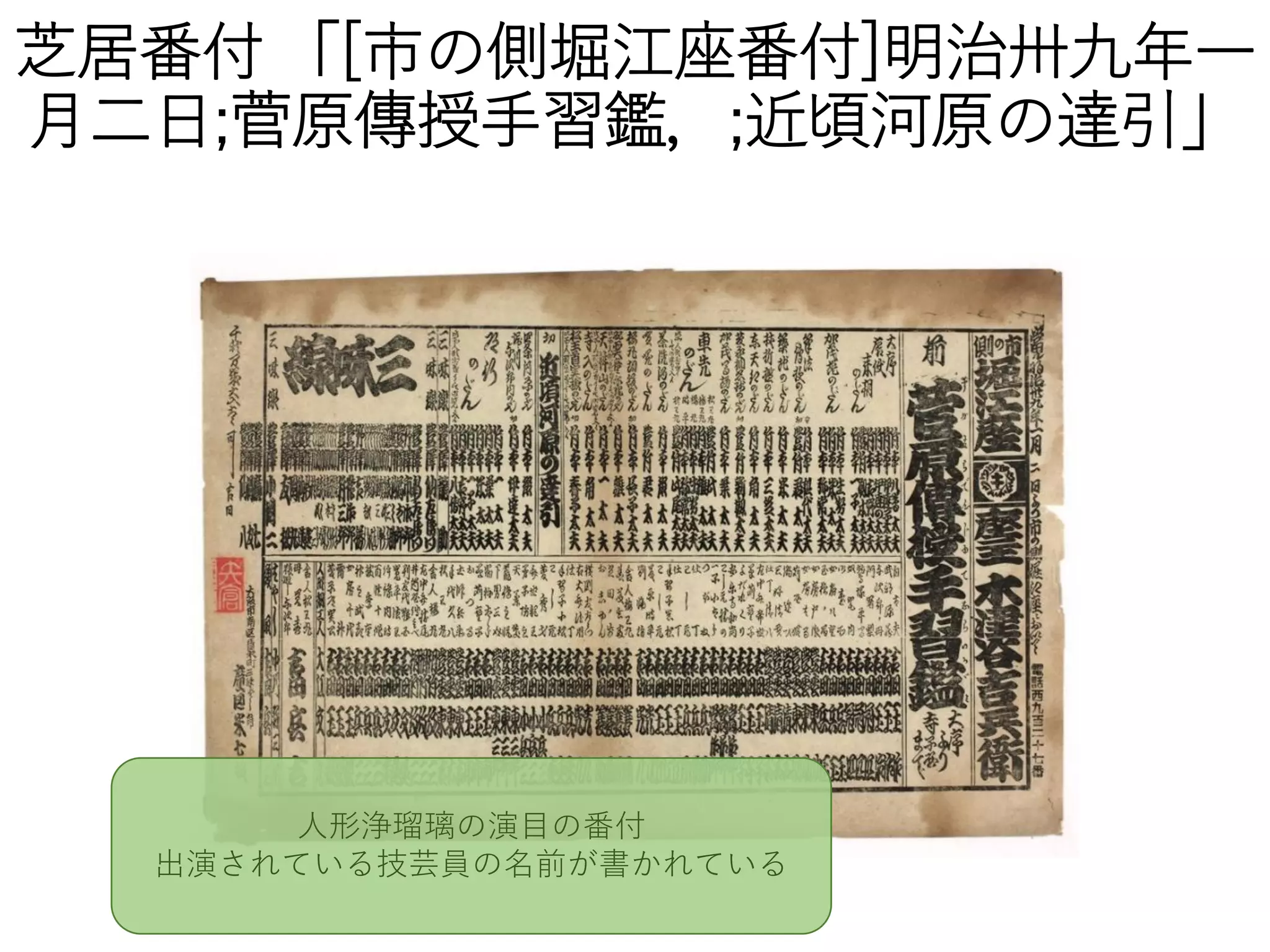 芝居番付 「[市の側堀江座番付]明治卅九年一
月二日;菅原傳授手習鑑，;近頃河原の達引」
人形浄瑠璃の演目の番付
出演されている技芸員の名前が書かれている
 