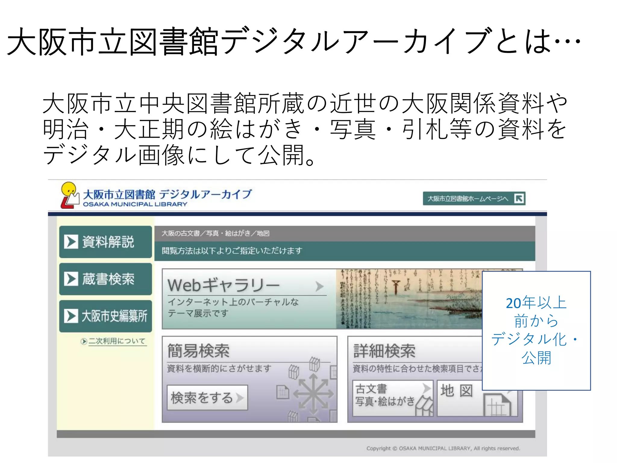 大阪市立図書館デジタルアーカイブとは…
大阪市立中央図書館所蔵の近世の大阪関係資料や
明治・大正期の絵はがき・写真・引札等の資料を
デジタル画像にして公開。
20年以上
前から
デジタル化・
公開
 