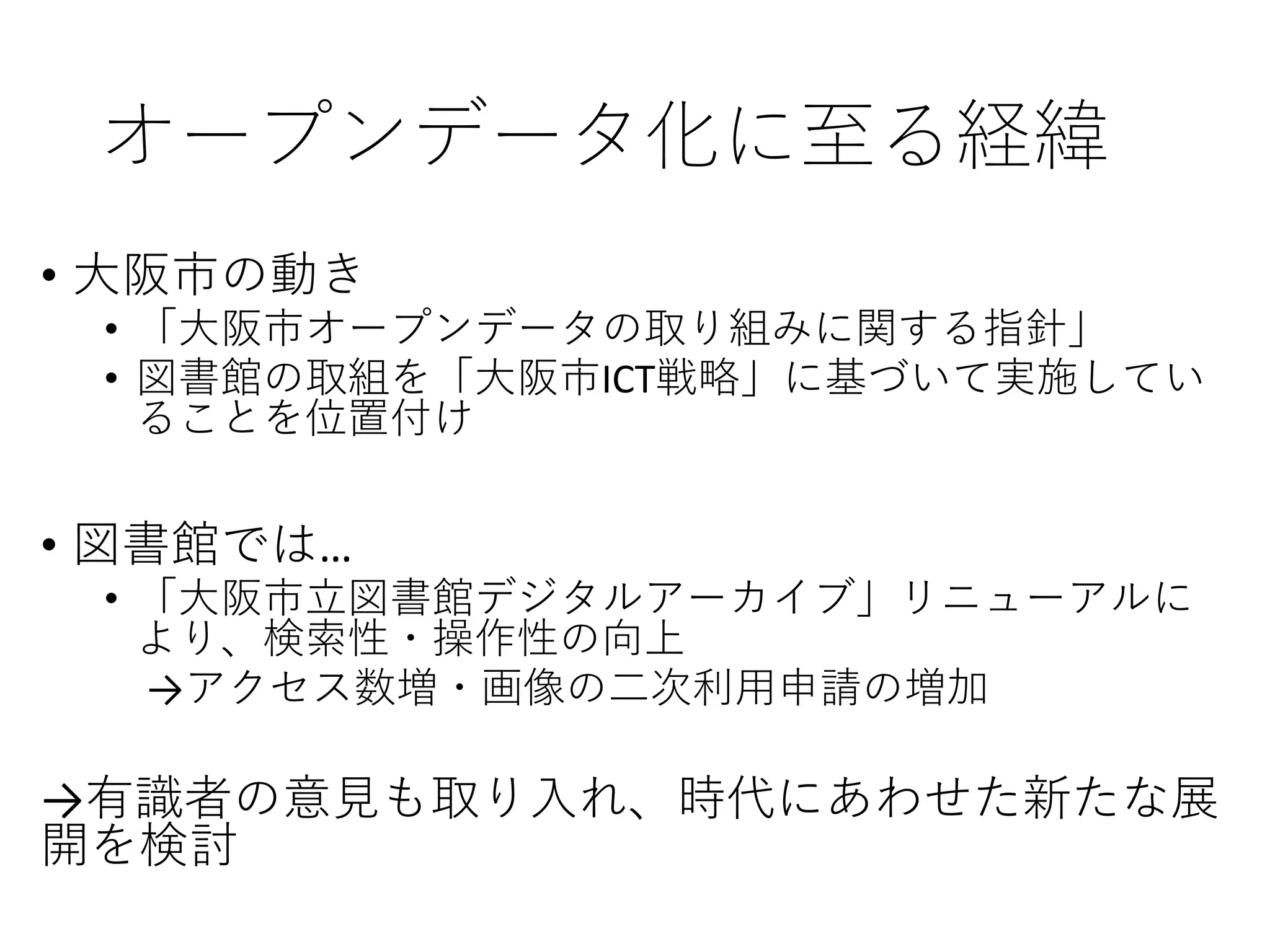 オープンデータ化に至る経緯
• 大阪市の動き
• 「大阪市オープンデータの取り組みに関する指針」
• 図書館の取組を「大阪市ICT戦略」に基づいて実施してい
ることを位置付け
• 図書館では…
• 「大阪市立図書館デジタルアーカイブ」リニューアルに
より、検索性・操作性の向上
→アクセス数増・画像の二次利用申請の増加
→有識者の意見も取り入れ、時代にあわせた新たな展
開を検討
 