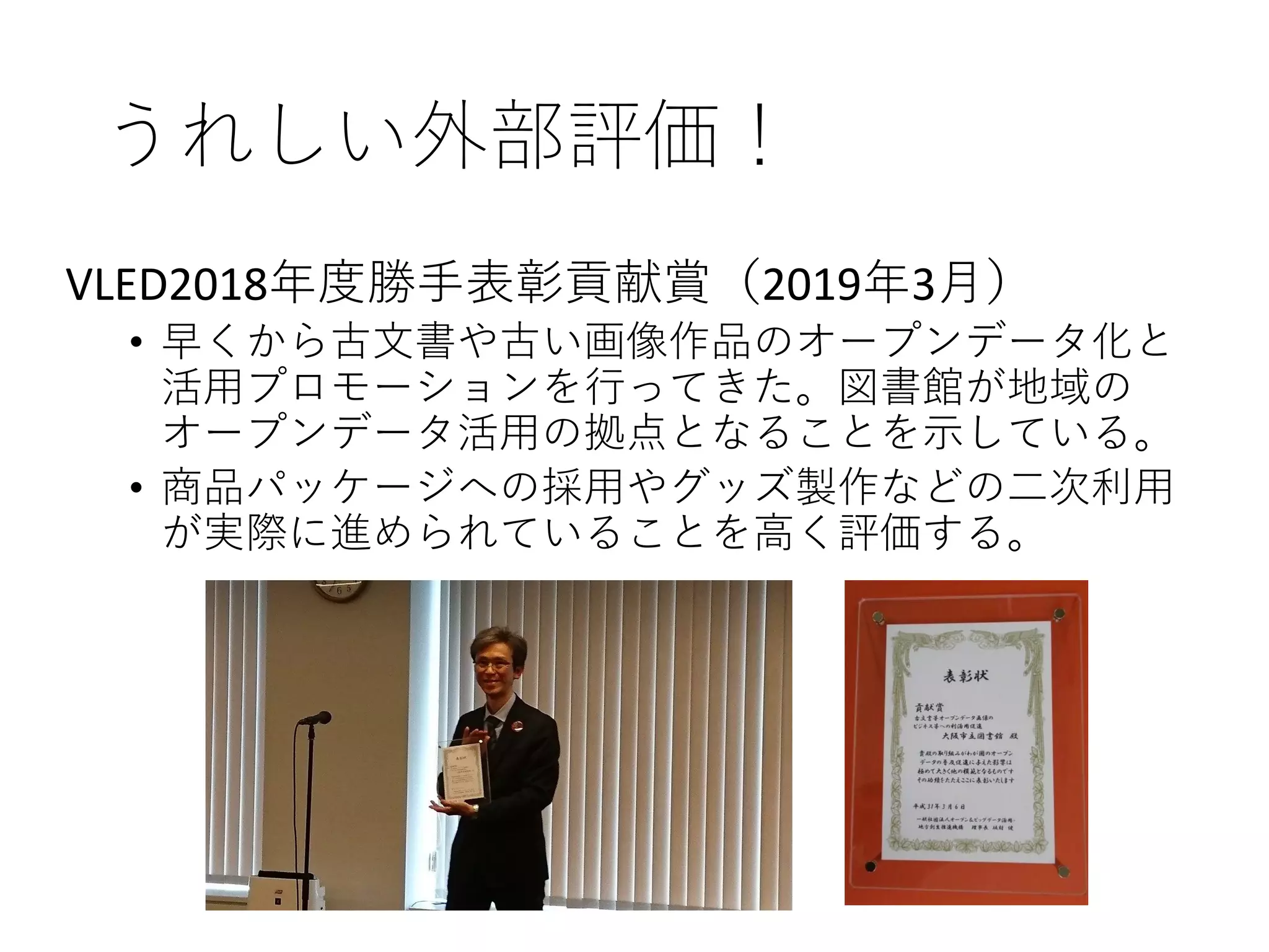 うれしい外部評価！
VLED2018年度勝手表彰貢献賞（2019年3月）
• 早くから古文書や古い画像作品のオープンデータ化と
活用プロモーションを行ってきた。図書館が地域の
オープンデータ活用の拠点となることを示している。
• 商品パッケージへの採用やグッズ製作などの二次利用
が実際に進められていることを高く評価する。
 