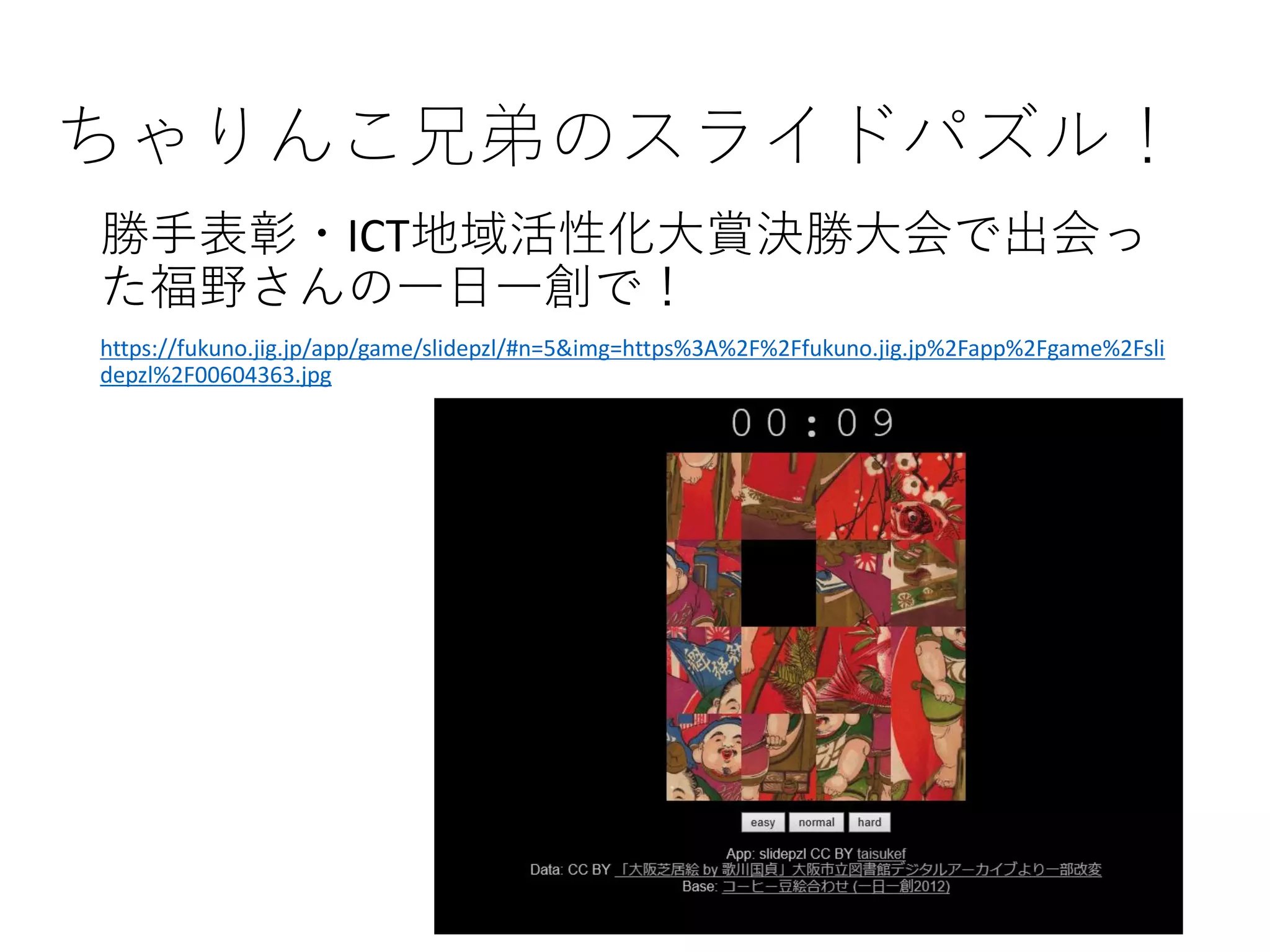 ちゃりんこ兄弟のスライドパズル！
勝手表彰・ICT地域活性化大賞決勝大会で出会っ
た福野さんの一日一創で！
https://fukuno.jig.jp/app/game/slidepzl/#n=5&img=https%3A%2F%2Ffukuno.jig.jp%2Fapp%2Fgame%2Fsli
depzl%2F00604363.jpg
 