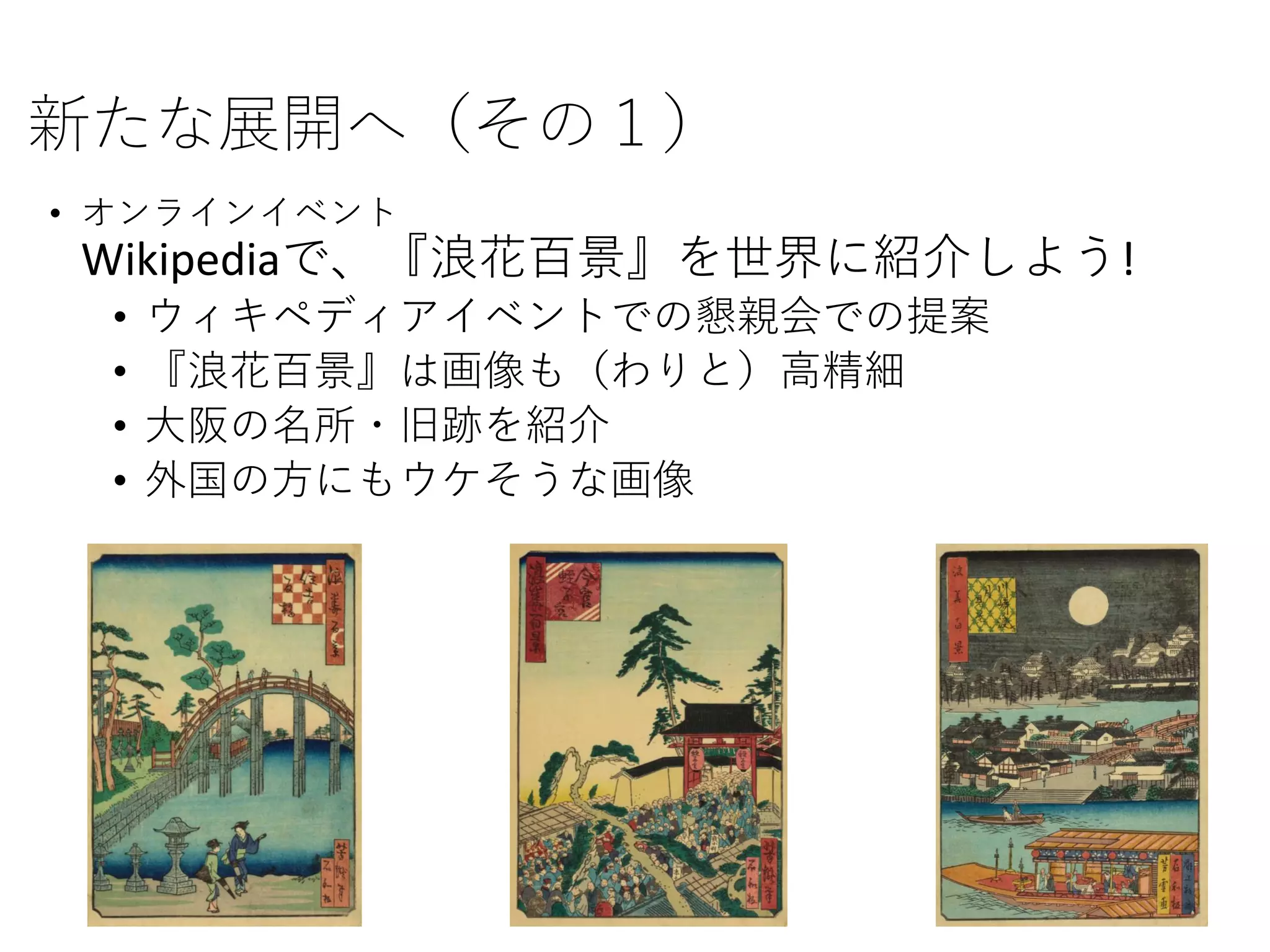 新たな展開へ（その１）
• オンラインイベント
Wikipediaで、『浪花百景』を世界に紹介しよう!
• ウィキペディアイベントでの懇親会での提案
• 『浪花百景』は画像も（わりと）高精細
• 大阪の名所・旧跡を紹介
• 外国の方にもウケそうな画像
 