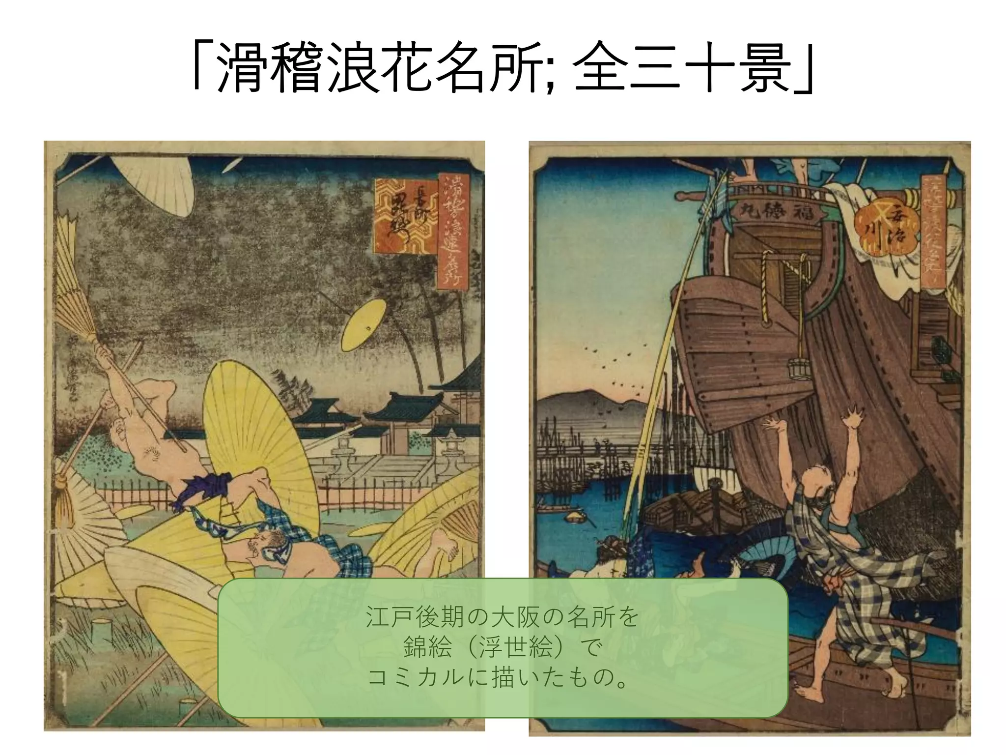 「滑稽浪花名所; 全三十景」
江戸後期の大阪の名所を
錦絵（浮世絵）で
コミカルに描いたもの。
 