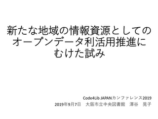 新たな地域の情報資源としての
オープンデータ利活用推進に
むけた試み
Code4Lib JAPANカンファレンス2019
2019年9月7日 大阪市立中央図書館 澤谷 晃子
 