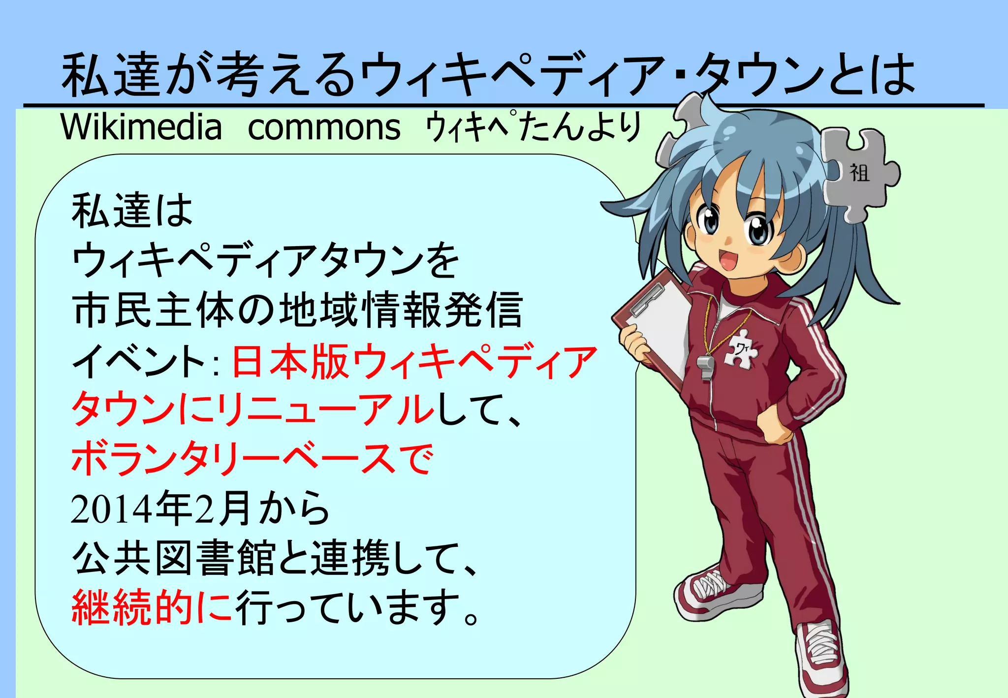 私達が考えるウィキペディア・タウンとは
Wikimedia commons ｳｨｷﾍﾟたんより
私達は
ウィキペディアタウンを
市民主体の地域情報発信
イベント：日本版ウィキペディア
タウンにリニューアルして、
ボランタリーベースで
2014年2月から
公共図書館と連携して、
継続的に行っています。
 