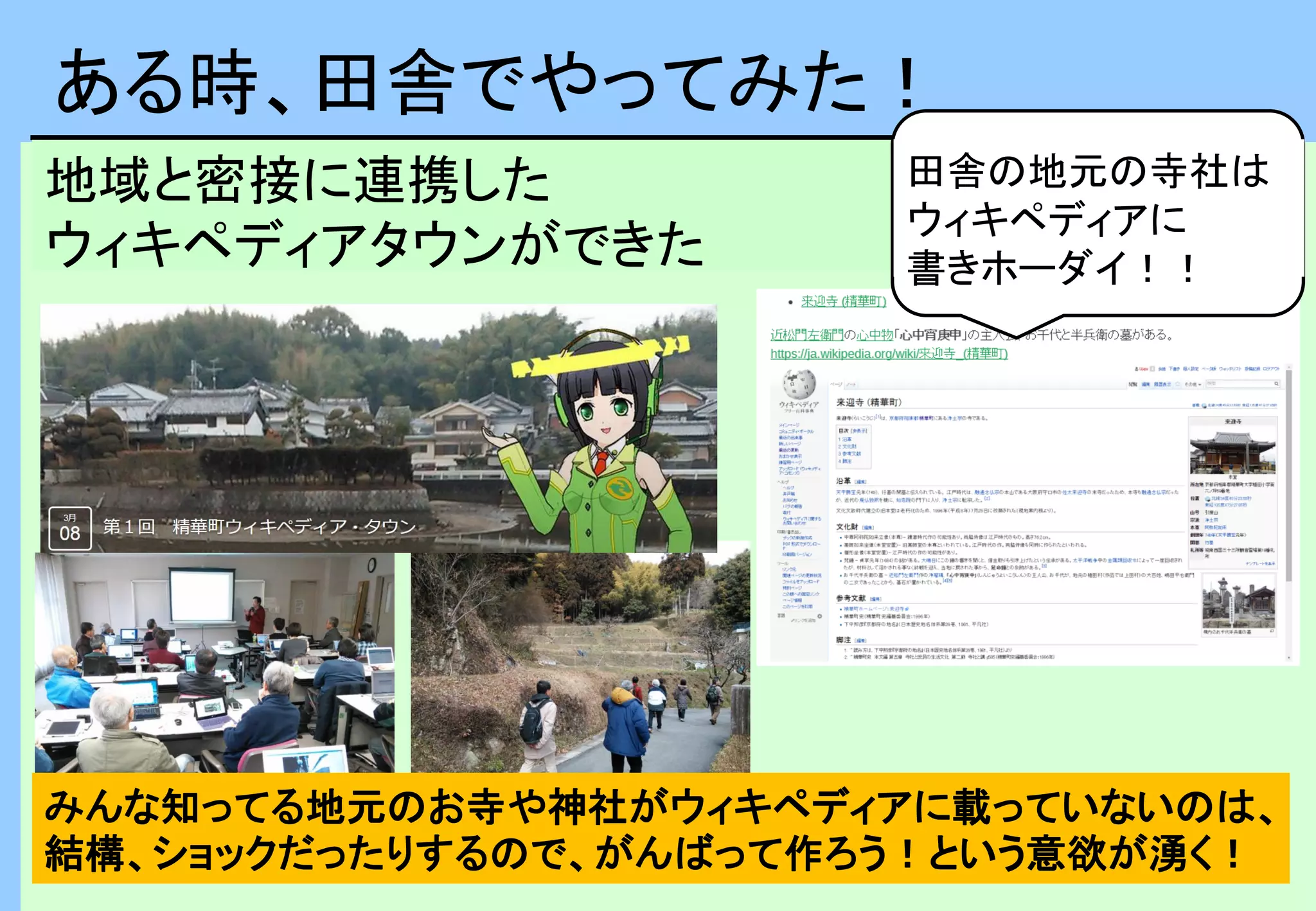 ある時、田舎でやってみた！
地域と密接に連携した
ウィキペディアタウンができた
田舎の地元の寺社は
ウィキペディアに
書きホーダイ！！
みんな知ってる地元のお寺や神社がウィキペディアに載っていないのは、
結構、ショックだったりするので、がんばって作ろう！という意欲が湧く！
 