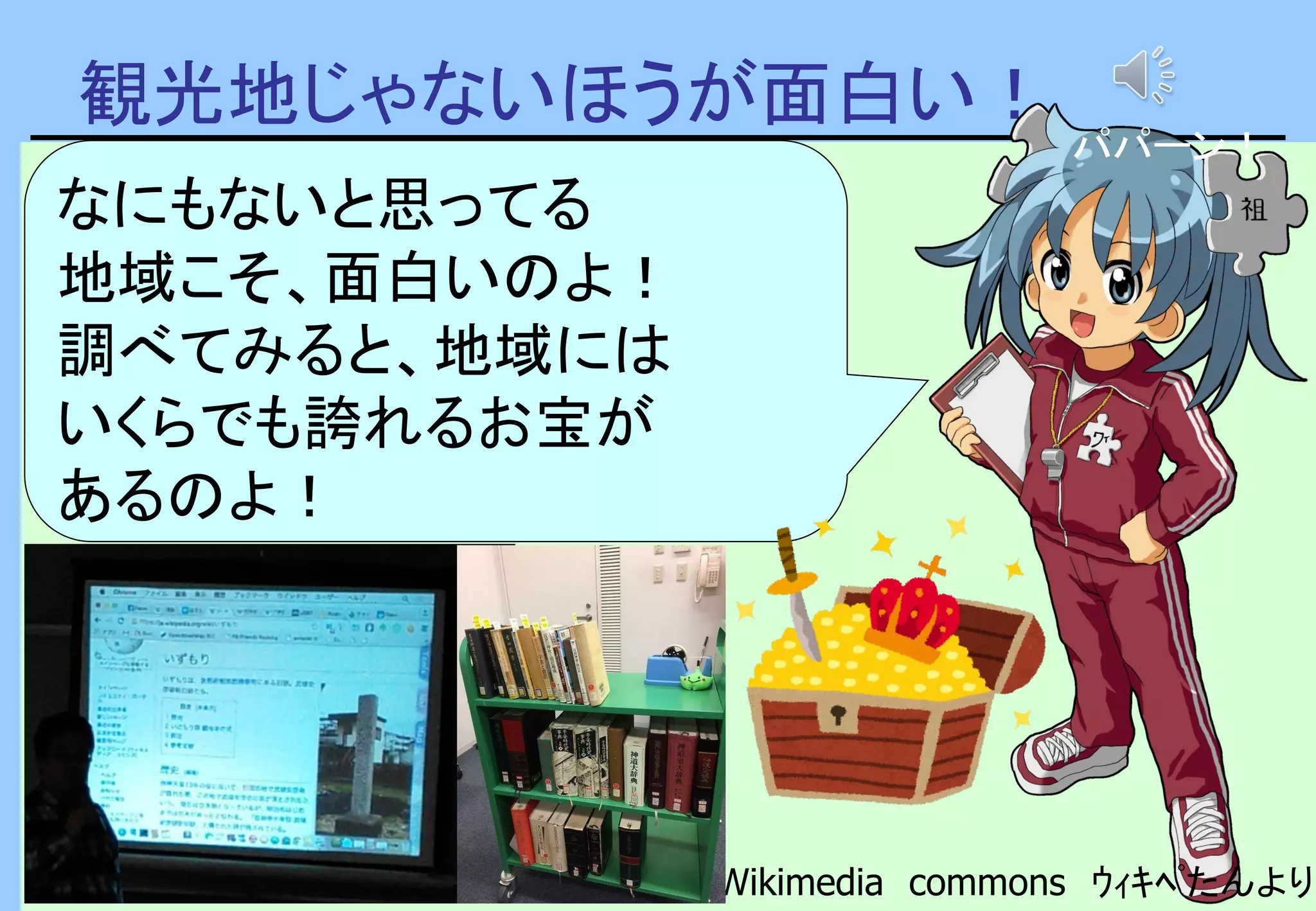 観光地じゃないほうが面白い！
Wikimedia commons ｳｨｷﾍﾟたんより
なにもないと思ってる
地域こそ、面白いのよ！
調べてみると、地域には
いくらでも誇れるお宝が
あるのよ！
パパーン！
 