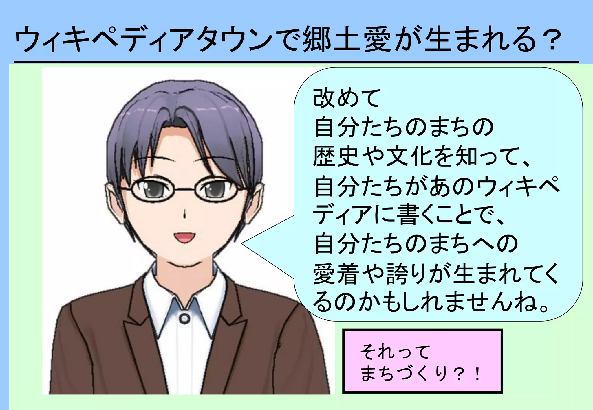 ウィキペディアタウンで郷土愛が生まれる？
改めて
自分たちのまちの
歴史や文化を知って、
自分たちがあのウィキペ
ディアに書くことで、
自分たちのまちへの
愛着や誇りが生まれてく
るのかもしれませんね。
それって
まちづくり？！
 