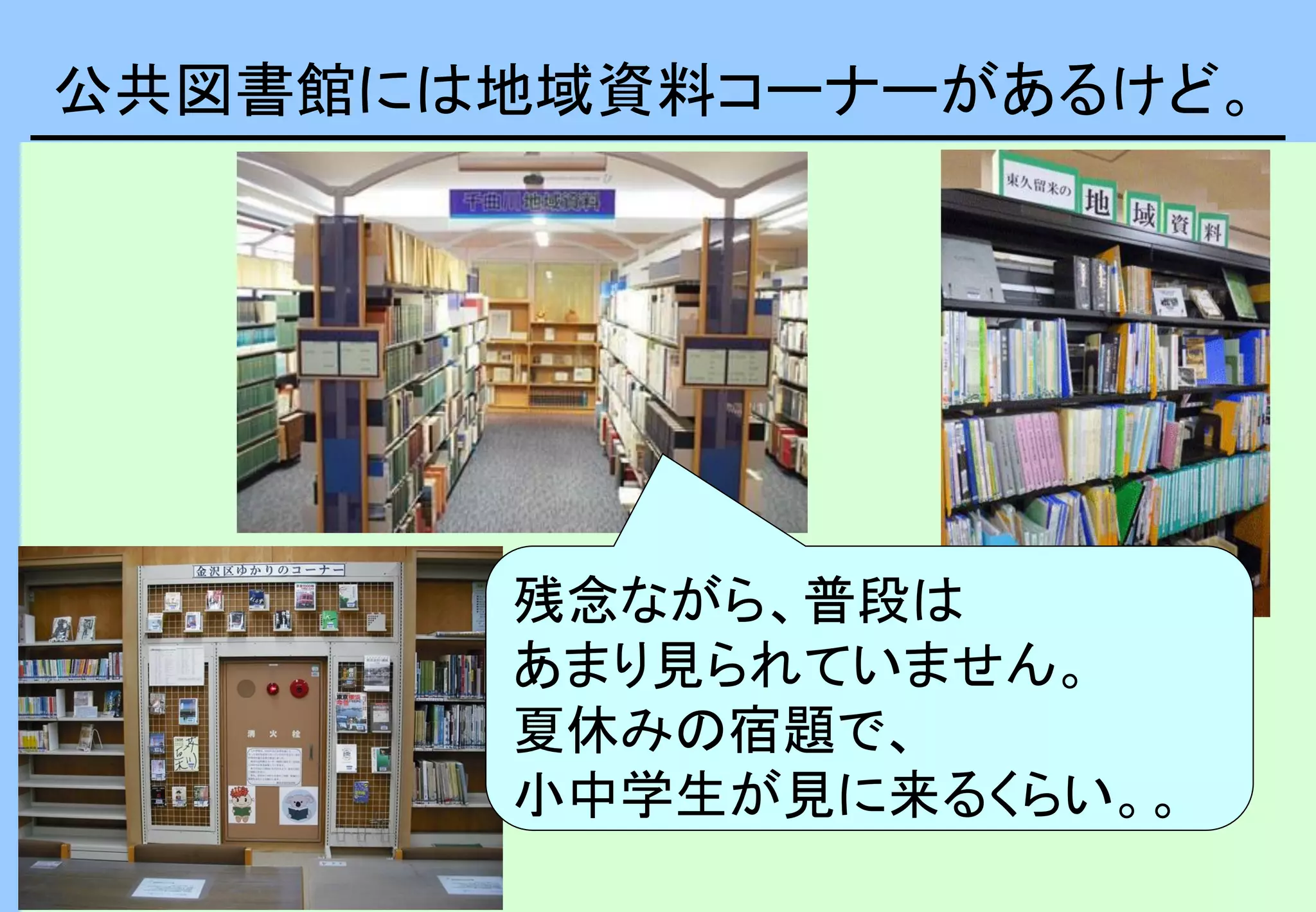 公共図書館には地域資料コーナーがあるけど。
残念ながら、普段は
あまり見られていません。
夏休みの宿題で、
小中学生が見に来るくらい。。
 