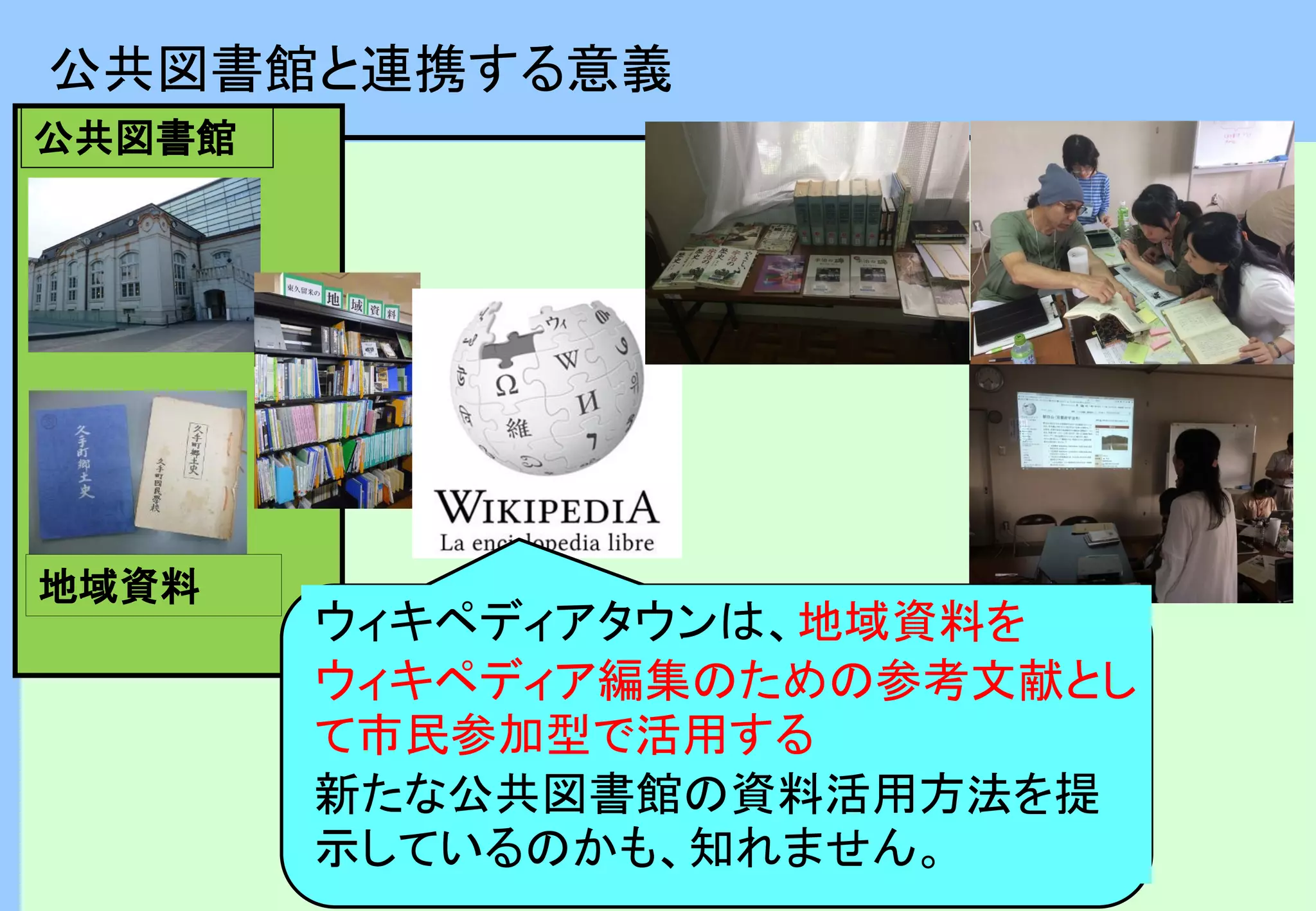 地域資料
公共図書館
公共図書館と連携する意義
ウィキペディアタウンは、地域資料を
ウィキペディア編集のための参考文献とし
て市民参加型で活用する
新たな公共図書館の資料活用方法を提
示しているのかも、知れません。
 