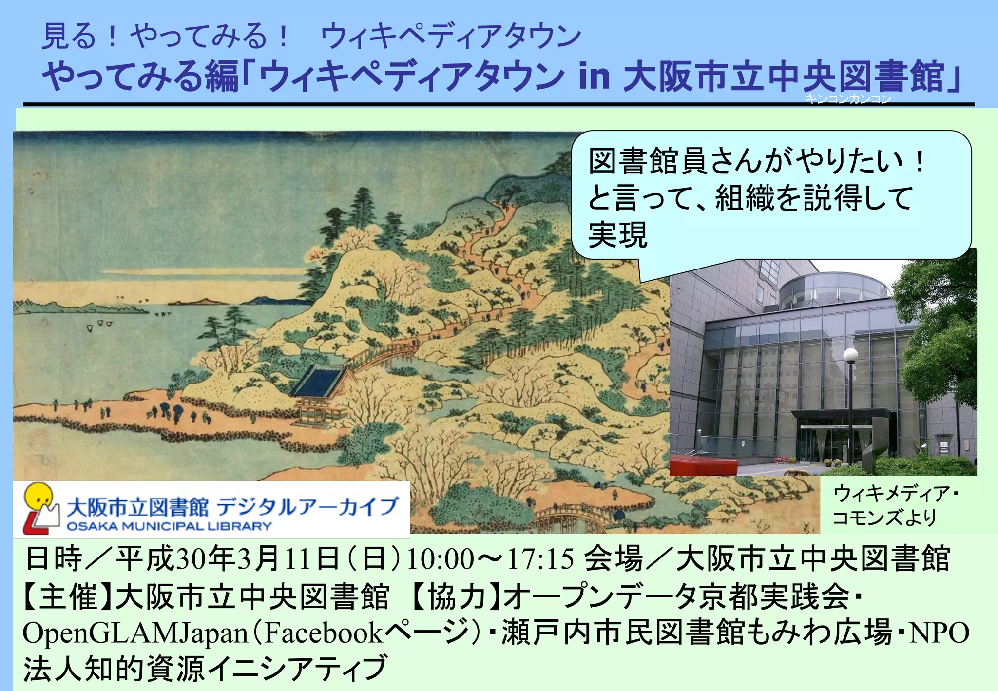 見る！やってみる！ ウィキペディアタウン
やってみる編「ウィキペディアタウン in 大阪市立中央図書館」
ウィキメディア・コモンズより
キンコンカンコン
日時／平成30年3月11日（日）10:00～17:15 会場／大阪市立中央図書館
【主催】大阪市立中央図書館 【協力】オープンデータ京都実践会・
OpenGLAMJapan（Facebookページ）・瀬戸内市民図書館もみわ広場・NPO
法人知的資源イニシアティブ
ウィキメディア・
コモンズより
図書館員さんがやりたい！
と言って、組織を説得して
実現
 