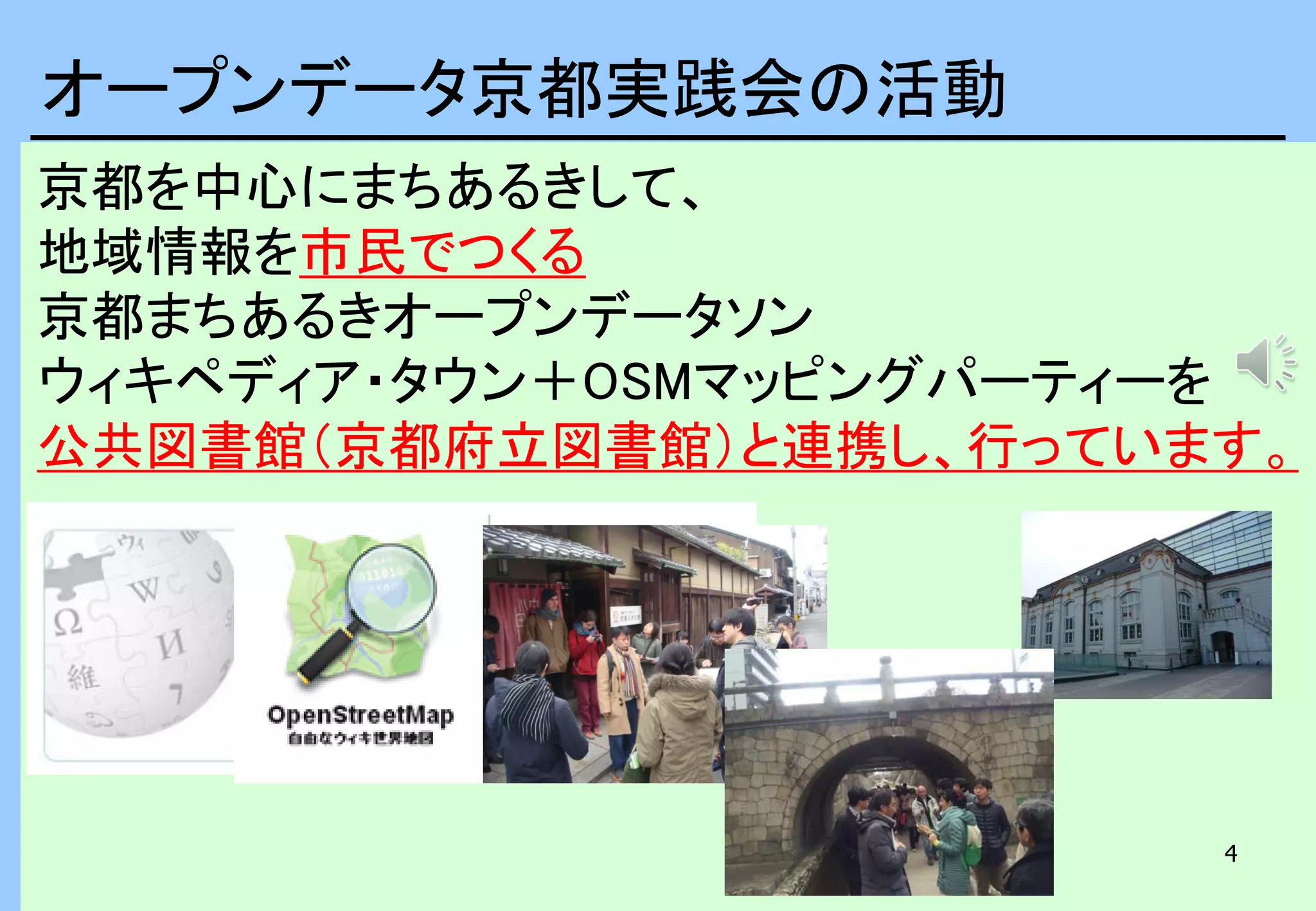 4
京都を中心にまちあるきして、
地域情報を市民でつくる
京都まちあるきオープンデータソン
ウィキペディア・タウン＋OSMマッピングパーティーを
公共図書館（京都府立図書館）と連携し、行っています。
オープンデータ京都実践会の活動
 