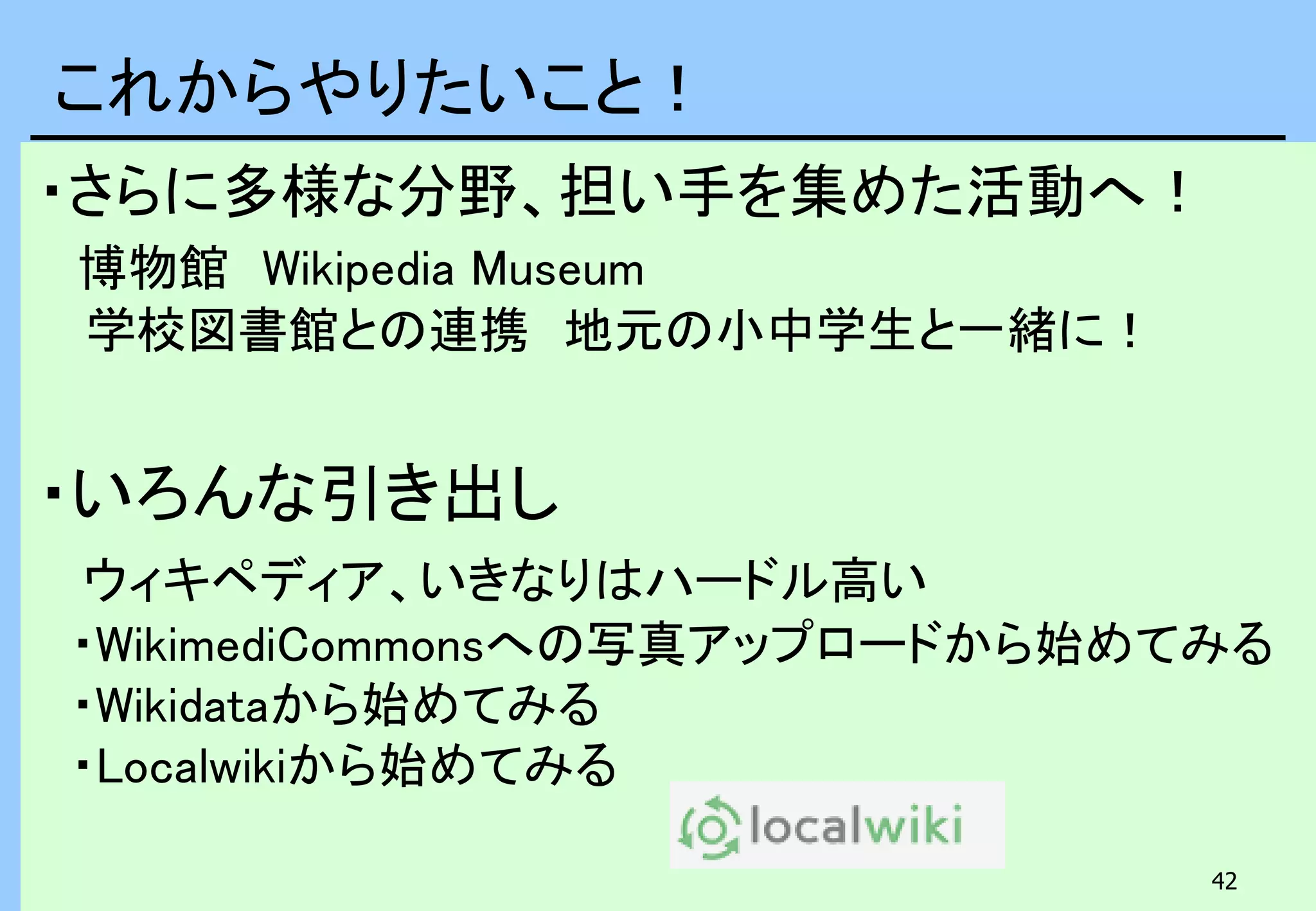42
・さらに多様な分野、担い手を集めた活動へ！
博物館 Wikipedia Museum
学校図書館との連携 地元の小中学生と一緒に！
・いろんな引き出し
ウィキペディア、いきなりはハードル高い
・WikimediCommonsへの写真アップロードから始めてみる
・Wikidataから始めてみる
・Localwikiから始めてみる
これからやりたいこと！
 
