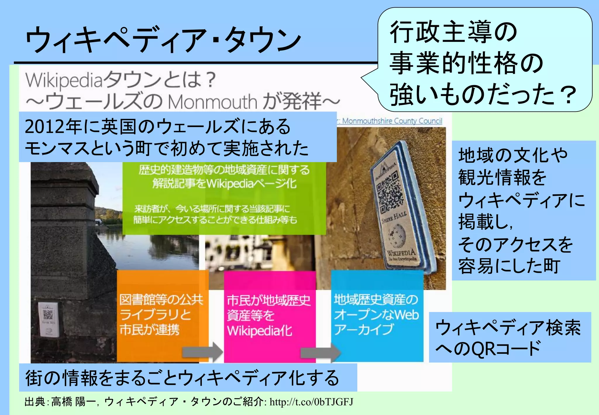 ウィキペディア・タウン
出典：高橋 陽一，ウィキペディア・タウンのご紹介: http://t.co/0bTJGFJ
街の情報をまるごとウィキペディア化する
地域の文化や
観光情報を
ウィキペディアに
掲載し，
そのアクセスを
容易にした町
2012年に英国のウェールズにある
モンマスという町で初めて実施された
ウィキペディア検索
へのQRコード
行政主導の
事業的性格の
強いものだった？
 
