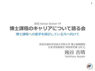 IEEE Kansai Section YP
博士課程のキャリアについて語る会
幾谷 吉晴
博士課程への進学を検討している方へ向けて
奈良先端科学技術大学院大学 博士後期課程
日本学術振興会 特別研究員 (DC1)
Yoshiharu Ikutani
1
 