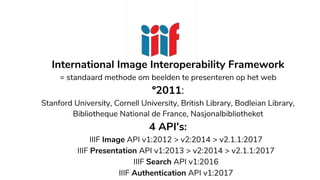 International Image Interoperability Framework
= standaard methode om beelden te presenteren op het web
º2011:
Stanford University, Cornell University, British Library, Bodleian Library,
Bibliotheque National de France, Nasjonalbibliotheket
4 API’s:
IIIF Image API v1:2012 > v2:2014 > v2.1.1:2017
IIIF Presentation API v1:2013 > v2:2014 > v2.1.1:2017
IIIF Search API v1:2016
IIIF Authentication API v1:2017
 